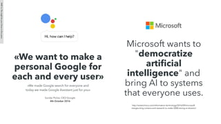 «We want to make a
personal Google for
each and every user»
«We made Google search for everyone and
today we made Google Assistant just for you»
Sundar Pichai, CEO Google
4th October 2016
PART4:Thismightbeyourfutureinﬁveyears
Microsoft wants to
"democratize
artiﬁcial
intelligence" and
bring AI to systems
that everyone uses.
http://arstechnica.com/information-technology/2016/09/microsoft-
merges-bing-cortana-and-research-to-make-5000-strong-ai-division/
 