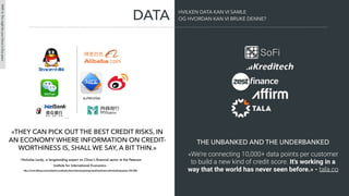 «THEY CAN PICK OUT THE BEST CREDIT RISKS, IN
AN ECONOMY WHERE INFORMATION ON CREDIT-
WORTHINESS IS, SHALL WE SAY, A BIT THIN.»
- Nicholas Lardy, a longstanding expert on China’s ﬁnancial sector at the Peterson
Institute for International Economics -
http://www.ibtimes.com/mybank-vs-webank-chinas-internet-giants-go-head-head-new-online-banking-sector-1941380
«We’re connecting 10,000+ data points per customer
to build a new kind of credit score. It's working in a
way that the world has never seen before.» - tala.co
THE UNBANKED AND THE UNDERBANKED
DATA HVILKEN DATA KAN VI SAMLE
OG HVORDAN KAN VI BRUKE DENNE?
PART4:Thismightbeyourfutureinﬁveyears
 