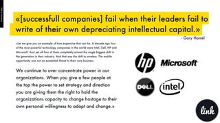 «Let me give you an example of how expensive that can be. A decade ago four
of the most powerful technology companies in the world were Intel, Dell, HP and
Microsoft. And yet all four of them completely missed the single biggest shift in
the generation in their industry. And that was the shift to wireless. The mobile
opportunity was not an existential threat to their core business.
We continue to over concentrate power in our
organizations. When you give a few people at
the top the power to set strategy and direction
you are giving them the right to hold the
organizations capacity to change hostage to their
own personal willingness to adapt and change.»
«[successfull companies] fail when their leaders fail to
write of their own depreciating intellectual capital.»
- Gary Hamel
link
PART6:Hardware
 