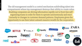 The old management model is a control mechanism subdividing talent into
compartments where top-management destroys their ability to create value.
Enabling companies are driving information rapidly out to front-line self-
organizing teams in order for them to operate autonomously and react
instantly to changes in customer demand patterns. Employees given the
opportunity to use their talent unleash massive wealth for the corporation. 
Cases in point: Salesforce, Netﬂix, Patagonia, Zappos, Tesla, AirBNB, Morning Star, Etsy, Nest, Spotify, Valve, Google, Burtzorg, Haier, Gore Technologies, DSM, GE Health, Whole Foods, Zara, Telus, Uber, Amazon, Facebook, Apple
link
PART6:Hardware
 