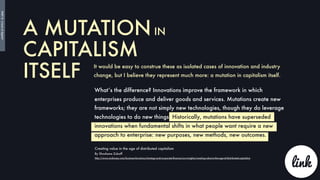 A MUTATION IN
CAPITALISM
ITSELF It would be easy to construe these as isolated cases of innovation and industry
change, but I believe they represent much more: a mutation in capitalism itself.
What’s the difference? Innovations improve the framework in which
enterprises produce and deliver goods and services. Mutations create new
frameworks; they are not simply new technologies, though they do leverage
technologies to do new things. Historically, mutations have superseded
innovations when fundamental shifts in what people want require a new
approach to enterprise: new purposes, new methods, new outcomes.
Creating value in the age of distributed capitalism
By Shoshana Zuboff
http://www.mckinsey.com/business-functions/strategy-and-corporate-ﬁnance/our-insights/creating-value-in-the-age-of-distributed-capitalism
link
PART8:</endofdigital>
 