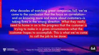 link
PART2A:UnderstandingCustomers’progressandcircumstance
After decades of watching great companies fail, we’ve
come to the conclusion that the focus on correlation—
and on knowing more and more about customers—is
taking ﬁrms in the wrong direction. What they really
need to home in on is the progress that the customer is
trying to make in a given circumstance—what the
customer hopes to accomplish. This is what we’ve come
to call the job to be done.
Know Your Customers’ “Jobs to Be Done”
Clayton M. Christensen, Taddy Hall, Karen Dillon, David S. Duncan
https://hbr.org/2016/09/know-your-customers-jobs-to-be-done
 