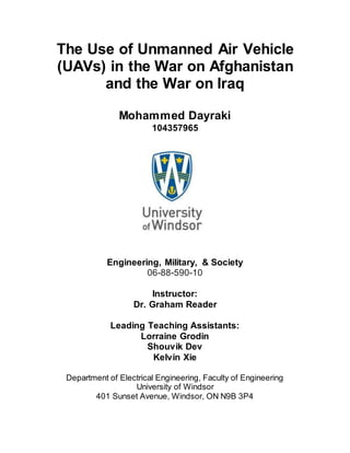 The Use of Unmanned Air Vehicle
(UAVs) in the War on Afghanistan
and the War on Iraq
Mohammed Dayraki
104357965
Engineering, Military, & Society
06-88-590-10
Instructor:
Dr. Graham Reader
Leading Teaching Assistants:
Lorraine Grodin
Shouvik Dev
Kelvin Xie
Department of Electrical Engineering, Faculty of Engineering
University of Windsor
401 Sunset Avenue, Windsor, ON N9B 3P4
 