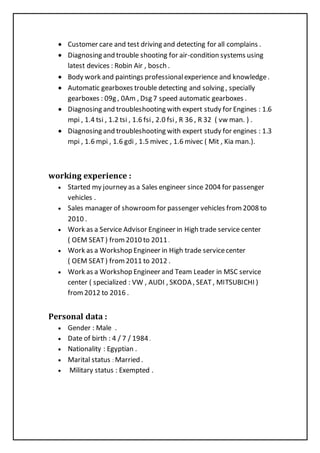  Customer care and test driving and detecting for all complains .
 Diagnosing and trouble shooting for air-condition systems using
latest devices : Robin Air , bosch .
 Body work and paintings professionalexperience and knowledge.
 Automatic gearboxes trouble detecting and solving , specially
gearboxes : 09g , 0Am , Dsg 7 speed automatic gearboxes .
 Diagnosing and troubleshooting with expert study for Engines : 1.6
mpi , 1.4 tsi , 1.2 tsi , 1.6 fsi, 2.0 fsi, R 36 , R 32 ( vw man. ) .
 Diagnosing and troubleshooting with expert study for engines : 1.3
mpi , 1.6 mpi , 1.6 gdi , 1.5 mivec , 1.6 mivec ( Mit , Kia man.).
working experience :
 Started my journey as a Sales engineer since 2004 for passenger
vehicles .
 Sales manager of showroomfor passenger vehicles from 2008 to
2010 .
 Work as a Service Advisor Engineer in High trade service center
( OEM SEAT) from2010 to 2011.
 Work as a Workshop Engineer in High trade servicecenter
( OEM SEAT) from2011 to 2012 .
 Work as a Workshop Engineer and Team Leader in MSC service
center ( specialized : VW , AUDI , SKODA , SEAT , MITSUBICHI )
from2012 to 2016 .
Personal data :
 Gender : Male .
 Date of birth : 4 / 7 / 1984.
 Nationality : Egyptian .
 Marital status : Married .
 Military status : Exempted .
 