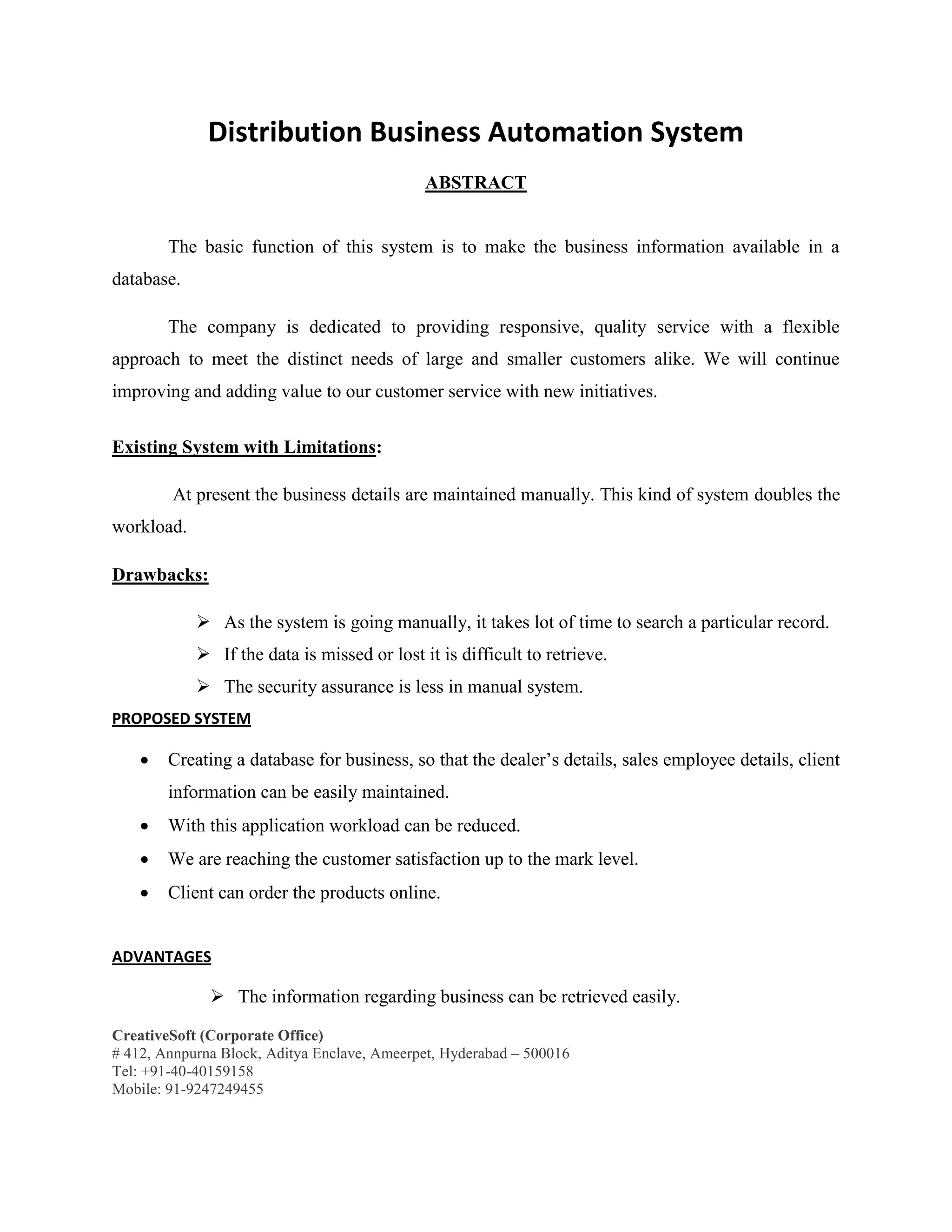 CreativeSoft (Corporate Office)
# 412, Annpurna Block, Aditya Enclave, Ameerpet, Hyderabad – 500016
Tel: +91-40-40159158
Mobile: 91-9247249455
Distribution Business Automation System
ABSTRACT
The basic function of this system is to make the business information available in a
database.
The company is dedicated to providing responsive, quality service with a flexible
approach to meet the distinct needs of large and smaller customers alike. We will continue
improving and adding value to our customer service with new initiatives.
Existing System with Limitations:
At present the business details are maintained manually. This kind of system doubles the
workload.
Drawbacks:
 As the system is going manually, it takes lot of time to search a particular record.
 If the data is missed or lost it is difficult to retrieve.
 The security assurance is less in manual system.
PROPOSED SYSTEM
 Creating a database for business, so that the dealer’s details, sales employee details, client
information can be easily maintained.
 With this application workload can be reduced.
 We are reaching the customer satisfaction up to the mark level.
 Client can order the products online.
ADVANTAGES
 The information regarding business can be retrieved easily.
 