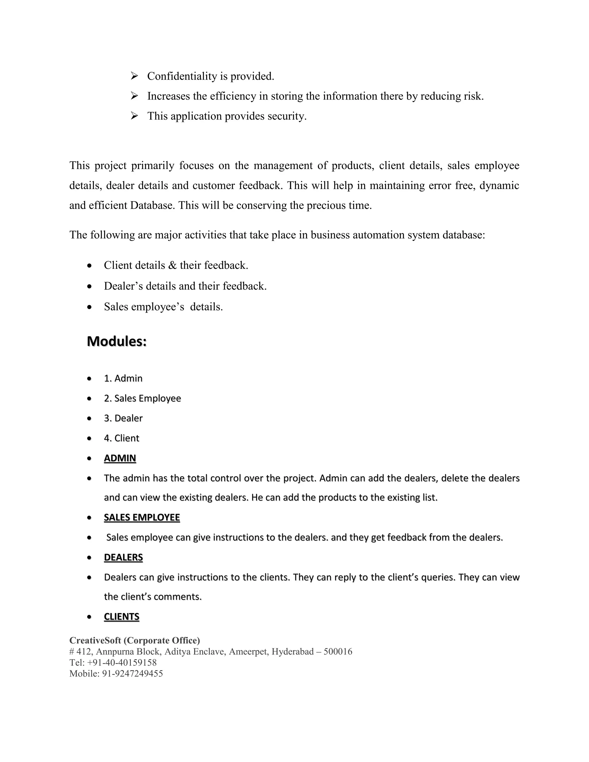 CreativeSoft (Corporate Office)
# 412, Annpurna Block, Aditya Enclave, Ameerpet, Hyderabad – 500016
Tel: +91-40-40159158
Mobile: 91-9247249455
 Confidentiality is provided.
 Increases the efficiency in storing the information there by reducing risk.
 This application provides security.
This project primarily focuses on the management of products, client details, sales employee
details, dealer details and customer feedback. This will help in maintaining error free, dynamic
and efficient Database. This will be conserving the precious time.
The following are major activities that take place in business automation system database:
 Client details & their feedback.
 Dealer’s details and their feedback.
 Sales employee’s details.
MMoodduulleess::
 11.. AAddmmiinn
 22.. SSaalleess EEmmppllooyyeeee
 33.. DDeeaalleerr
 44.. CClliieenntt
 AADDMMIINN
 TThhee aaddmmiinn hhaass tthhee ttoottaall ccoonnttrrooll oovveerr tthhee pprroojjeecctt.. AAddmmiinn ccaann aadddd tthhee ddeeaalleerrss,, ddeelleettee tthhee ddeeaalleerrss
aanndd ccaann vviieeww tthhee eexxiissttiinngg ddeeaalleerrss.. HHee ccaann aadddd tthhee pprroodduuccttss ttoo tthhee eexxiissttiinngg lliisstt..
 SSAALLEESS EEMMPPLLOOYYEEEE
 SSaalleess eemmppllooyyeeee ccaann ggiivvee iinnssttrruuccttiioonnss ttoo tthhee ddeeaalleerrss.. aanndd tthheeyy ggeett ffeeeeddbbaacckk ffrroomm tthhee ddeeaalleerrss..
 DDEEAALLEERRSS
 DDeeaalleerrss ccaann ggiivvee iinnssttrruuccttiioonnss ttoo tthhee cclliieennttss.. TThheeyy ccaann rreeppllyy ttoo tthhee cclliieenntt’’ss qquueerriieess.. TThheeyy ccaann vviieeww
tthhee cclliieenntt’’ss ccoommmmeennttss..
 CCLLIIEENNTTSS
 