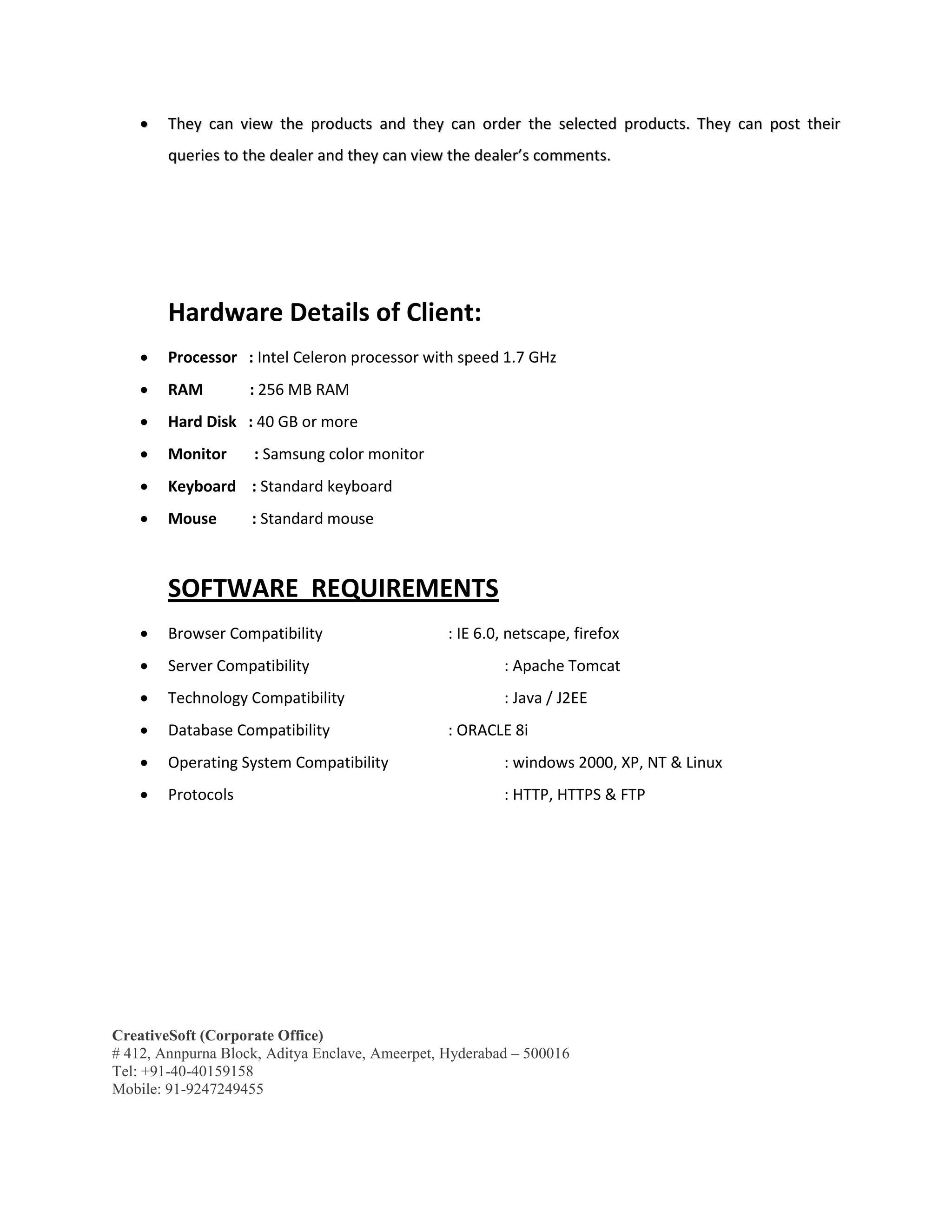 CreativeSoft (Corporate Office)
# 412, Annpurna Block, Aditya Enclave, Ameerpet, Hyderabad – 500016
Tel: +91-40-40159158
Mobile: 91-9247249455
 TThheeyy ccaann vviieeww tthhee pprroodduuccttss aanndd tthheeyy ccaann oorrddeerr tthhee sseelleecctteedd pprroodduuccttss.. TThheeyy ccaann ppoosstt tthheeiirr
qquueerriieess ttoo tthhee ddeeaalleerr aanndd tthheeyy ccaann vviieeww tthhee ddeeaalleerr’’ss ccoommmmeennttss..
Hardware Details of Client:
 Processor : Intel Celeron processor with speed 1.7 GHz
 RAM : 256 MB RAM
 Hard Disk : 40 GB or more
 Monitor : Samsung color monitor
 Keyboard : Standard keyboard
 Mouse : Standard mouse
SOFTWARE REQUIREMENTS
 Browser Compatibility : IE 6.0, netscape, firefox
 Server Compatibility : Apache Tomcat
 Technology Compatibility : Java / J2EE
 Database Compatibility : ORACLE 8i
 Operating System Compatibility : windows 2000, XP, NT & Linux
 Protocols : HTTP, HTTPS & FTP
 