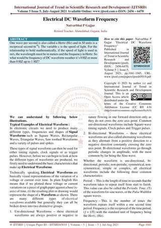 International Journal of Trend in Scientific Research and Development (IJTSRD)
Volume 5 Issue 5, July-August 2021 Available Online: www.ijtsrd.com e-ISSN: 2456 – 6470
@ IJTSRD | Unique Paper ID – IJTSRD45018 | Volume – 5 | Issue – 5 | Jul-Aug 2021 Page 1041
Electrical DC Waveform Frequency
Natvarbhai P Gajjar
Retired Teacher, Ahmedabad, Gujarat, India
ABSTRACT
One wave per second is also called a Hertz (Hz) and in SI units is a
reciprocal second (s−1
). The variable c is the speed of light. For the
relationship to hold mathematically, if the speed of light is used in
m/s, the wavelength must be in meters and the frequency in Hertz. So
what would be frequency of DC waveform weather it’s 0 HZ or more
than 0 HZ up to 1 HZ?
How to cite this paper: Natvarbhai P
Gajjar "Electrical DC Waveform
Frequency"
Published in
International Journal
of Trend in Scientific
Research and
Development (ijtsrd),
ISSN: 2456-6470,
Volume-5 | Issue-5,
August 2021, pp.1041-1045, URL:
www.ijtsrd.com/papers/ijtsrd45018.pdf
Copyright © 2021 by author (s) and
International Journal of Trend in
Scientific Research and Development
Journal. This is an
Open Access article
distributed under the
terms of the Creative Commons
Attribution License (CC BY 4.0)
(http://creativecommons.org/licenses/by/4.0)
We can understand by following below
illustrations.
Typical Examples of Electrical Waveform :
In electronic circuits we need to produce many
different types, frequencies and shapes of Signal
Waveforms such as Square Waves, Rectangular
Waves, Triangular Waves, Saw toothed Waveforms
and a variety of pulses and spikes.
These types of signal waveform can then be used for
either timing signals, clock signals or as trigger
pulses. However, before we can begin to look at how
the different types of waveforms are produced, we
firstly need to understand the basic characteristics that
make up Electrical Waveforms.
Technically speaking, Electrical Waveforms are
basically visual representations of the variation of a
voltage or current over time. In plain English this
means that if we plotted these voltage or current
variations on a piece of graph paper against a base (x-
axis) of time, (t) the resulting plot or drawing would
represent the shape of a Waveform as shown. There
are many different types of electrical
waveforms available but generally they can all be
broken down into two distinctive groups.
1. Uni-directional Waveforms – these electrical
waveforms are always positive or negative in
nature flowing in one forward direction only as
they do not cross the zero axis point. Common
uni-directional waveforms include Square-wave
timing signals, Clock pulses and Trigger pulses.
2. Bi-directional Waveforms – these electrical
waveforms are also called alternating waveforms
as they alternate from a positive direction to a
negative direction constantly crossing the zero
axis point. Bi-directional waveforms go through
periodic changes in amplitude, with the most
common by far being the Sine-wave.
Whether the waveform is uni-directional, bi-
directional, periodic, non-periodic, symmetrical, non-
symmetrical, simple or complex, all electrical
waveforms include the following three common
characteristics:
Period: – This is the length of time in seconds that the
waveform takes to repeat itself from start to finish.
This value can also be called the Periodic Time, (T)
of the waveform for sine waves, or the Pulse Widthfor
square waves.
Frequency: – This is the number of times the
waveform repeats itself within a one second time
period. Frequency is the reciprocal of the time period,
(ƒ = 1/T) with the standard unit of frequency being
the Hertz, (Hz).
IJTSRD45018
 