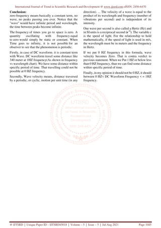 International Journal of Trend in Scientific Research and Development @ www.ijtsrd.com eISSN: 2456-6470
@ IJTSRD | Unique Paper ID – IJTSRD45018 | Volume – 5 | Issue – 5 | Jul-Aug 2021 Page 1045
Conclusion:
zero frequency means basically a constant term, no
wave, no peaks passing you ever. Notice that the
"wave" would have infinite period and wavelength,
the time between peaks become infinite.
The frequency of times you go to space is zero. A
quantity oscillating with frequency equal
to zero would simply be static or constant. When
Time goes to infinity, it is not possible for an
observer to see that the phenomenon is periodic.
Firstly, in case of DC waveform. it is constant term
with Wave. DC waveform travel some distance like
340 meter at 1HZ frequency(As shown in frequency
vs wavelength chart). We have some distance within
specific period of time. That travelling could not be
possible at 0 HZ frequency.
Secondly, Wave velocity means, distance traversed
by a periodic, or cyclic, motion per unit time (in any
direction). ... The velocity of a wave is equal to the
product of its wavelength and frequency (number of
vibrations per second) and is independent of its
intensity.
One wave per second is also called a Hertz (Hz) and
in SI units is a reciprocal second (s−1
). The variable c
is the speed of light. For the relationship to hold
mathematically, if the speed of light is used in m/s,
the wavelength must be in meters and the frequency
in Hertz.
If we put 0 HZ frequency in this formula, wave
velocity becomes Zero. That is contra verdict to
previous statement. When we Put 1 HZ or below less
than 0 HZ frequency, than we can find some distance
within specific period of time.
Finally, in my opinion it should not be 0 HZ, it should
between 0 HZ< DC Waveform Frequency < = 1HZ
frequency.
 