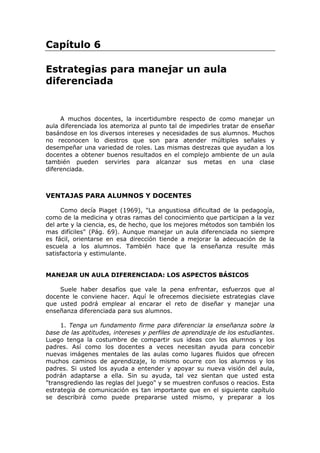 Capítulo 6
Estrategias para manejar un aula
diferenciada

A muchos docentes, la incertidumbre respecto de como manejar un
aula diferenciada los atemoriza al punto tal de impedirles tratar de enseñar
basándose en los diversos intereses y necesidades de sus alumnos. Muchos
no reconocen lo diestros que son para atender múltiples señales y
desempeñar una variedad de roles. Las mismas destrezas que ayudan a los
docentes a obtener buenos resultados en el complejo ambiente de un aula
también pueden servirles para alcanzar sus metas en una clase
diferenciada.

VENTAJAS PARA ALUMNOS Y DOCENTES
Como decía Piaget (1969), "La angustiosa dificultad de la pedagogía,
como de la medicina y otras ramas del conocimiento que participan a la vez
del arte y la ciencia, es, de hecho, que los mejores métodos son también los
mas difíciles" (Pág. 69). Aunque manejar un aula diferenciada no siempre
es fácil, orientarse en esa dirección tiende a mejorar la adecuación de la
escuela a los alumnos. También hace que la enseñanza resulte más
satisfactoria y estimulante.

MANEJAR UN AULA DIFERENCIADA: LOS ASPECTOS BÁSICOS
Suele haber desafíos que vale la pena enfrentar, esfuerzos que al
docente le conviene hacer. Aquí le ofrecemos diecisiete estrategias clave
que usted podrá emplear al encarar el reto de diseñar y manejar una
enseñanza diferenciada para sus alumnos.
1. Tenga un fundamento firme para diferenciar la enseñanza sobre la
base de las aptitudes, intereses y perfiles de aprendizaje de los estudiantes.
Luego tenga la costumbre de compartir sus ideas con los alumnos y los
padres. Así como los docentes a veces necesitan ayuda para concebir
nuevas imágenes mentales de las aulas como lugares fluidos que ofrecen
muchos caminos de aprendizaje, lo mismo ocurre con los alumnos y los
padres. Si usted los ayuda a entender y apoyar su nueva visión del aula,
podrán adaptarse a ella. Sin su ayuda, tal vez sientan que usted esta
"transgrediendo las reglas del juego" y se muestren confusos o reacios. Esta
estrategia de comunicación es tan importante que en el siguiente capítulo
se describirá como puede prepararse usted mismo, y preparar a los

 