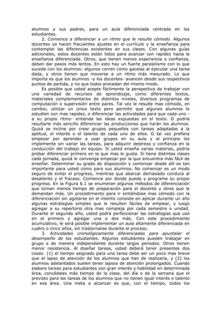 alumnos y sus padres, para un aula diferenciada centrada en los
estudiantes.
2. Comience a diferenciar a un ritmo que le resulte cómodo. Algunos
docentes ya hacen frecuentes ajustes en el currículo y la enseñanza para
contemplar las diferencias existentes en sus clases. Con algunas guías
adicionales, estos docentes están listos para avanzar con rapidez hacia la
enseñanza diferenciada. Otros, que tienen menos experiencia o confianza,
deben dar pasos más lentos. En esto hay un fuerte paralelismo con lo que
sucede con los alumnos: algunos corren como gacelas al ejecutar una tarea
dada, y otros tienen que moverse a un ritmo más mesurado. Lo que
importa es que los alumnos -y los docentes- avancen desde sus respectivos
puntos de partida, y no que todos procedan del mismo modo.
Es posible que usted acepte fácilmente la perspectiva de trabajar con
una variedad de recursos de aprendizaje, como diferentes textos,
materiales complementarios de distintos niveles, diversos programas de
computación o supervisión entre pares. Tal vez le resulte mas cómodo, en
cambio, utilizar un único texto pero permitir que algunos alumnos lo
estudien con mas rapidez, o diferenciar las actividades para que cada uno a su propio ritmo- entienda las ideas expuestas en el texto. O podría
resultarle más sencillo diferenciar las producciones que harán los alumnos.
Quizá se incline por crear grupos pequeños con tareas adaptadas a la
aptitud, el interés o el talento de cada uno de ellos. O tal vez prefiera
empezar por aprender a usar grupos en su aula y al principio los
implemente sin variar las tareas, para adquirir destreza y confianza en la
conducción del trabajo en equipo. Si usted enseña varias materias, podría
probar diferenciar primero en la que mas le gusta. Si tiene distintas clases
cada jornada, quizá le convenga empezar por la que encuentra más fácil de
enseñar. Determinar su grado de disposición y comenzar desde allí es tan
importante para usted como para sus alumnos. No comenzar es un modo
seguro de evitar el progreso, mientras que abarcar demasiado conduce al
desaliento y el fracaso. Comience por donde pueda y programe su propio
progreso. En la Figura 6.1 se enumeran algunos métodos de diferenciación
que toman menos tiempo de preparación para el docente y otros que le
demandan más. Un procedimiento para ir sintiéndose mas cómodo con la
diferenciación sin agotarse en el intento consiste en aplicar durante un año
algunas estrategias simples que le resulten fáciles de emplear, y luego
agregar a su repertorio otra mas compleja por cada semestre o unidad.
Durante el segundo año, usted podrá perfeccionar las estrategias que usó
en el primero y agregar una o dos más. Con este procedimiento
acumulativo, le será posible implementar un aula altamente diferenciada en
cuatro o cinco años, sin trastornarse durante el proceso.
3. Actividades cronológicamente diferenciadas para apuntalar el
desempeño de los estudiantes. Algunos estudiantes pueden trabajar en
grupo o de manera independiente durante largos periodos. Otros tienen
menor resistencia. Al diseñar tareas, usted deberá tener presentes dos
cosas: (1) el tiempo asignado para una tarea debe ser un poco mas breve
que el lapso de atención de los alumnos que han de realizarla, y (2) los
alumnos adelantados suelen tener lapsos de atención prolongados. Cuando
elabore tareas para estudiantes con gran interés y habilidad en determinada
área, concédales más tiempo de la clase, del día o de la semana que el
previsto para las tareas de los alumnos que no tienen igual interés o talento
en esa área. Una meta a alcanzar es que, con el tiempo, todos los

 