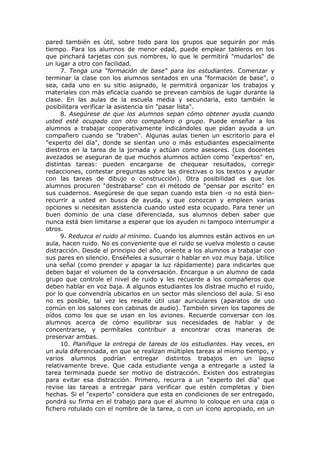 pared también es útil, sobre todo para los grupos que seguirán por más
tiempo. Para los alumnos de menor edad, puede emplear tableros en los
que pinchará tarjetas con sus nombres, lo que le permitirá "mudarlos" de
un lugar a otro con facilidad.
7. Tenga una “formación de base" para los estudiantes. Comenzar y
terminar la clase con los alumnos sentados en una "formación de base", o
sea, cada uno en su sitio asignado, le permitirá organizar los trabajos y
materiales con más eficacia cuando se prevean cambios de lugar durante la
clase. En las aulas de la escuela media y secundaria, esto también le
posibilitara verificar la asistencia sin "pasar lista".
8. Asegúrese de que los alumnos sepan cómo obtener ayuda cuando
usted esté ocupado con otro compañero o grupo. Puede enseñar a los
alumnos a trabajar cooperativamente indicándoles que pidan ayuda a un
compañero cuando se "traben". Algunas aulas tienen un escritorio para el
"experto del día", donde se sientan uno o más estudiantes especialmente
diestros en la tarea de la jornada y actúan como asesores. (Los docentes
avezados se aseguran de que muchos alumnos actúen como "expertos" en,
distintas tareas: pueden encargarse de chequear resultados, corregir
redacciones, contestar preguntas sobre las directivas o los textos y ayudar
con las tareas de dibujo o construcción). Otra posibilidad es que los
alumnos procuren "destrabarse" con el método de "pensar por escrito" en
sus cuadernos. Asegúrese de que sepan cuando esta bien -o no está bienrecurrir a usted en busca de ayuda, y que conozcan y empleen varias
opciones si necesitan asistencia cuando usted esta ocupado. Para tener un
buen dominio de una clase diferenciada, sus alumnos deben saber que
nunca está bien limitarse a esperar que los ayuden ni tampoco interrumpir a
otros.
9. Reduzca el ruido al mínimo. Cuando los alumnos están activos en un
aula, hacen ruido. No es conveniente que el ruido se vuelva molesto o cause
distracción. Desde el principio del año, oriente a los alumnos a trabajar con
sus pares en silencio. Enséñeles a susurrar o hablar en voz muy baja. Utilice
una señal (como prender y apagar la luz rápidamente) para indicarles que
deben bajar el volumen de la conversación. Encargue a un alumno de cada
grupo que controle el nivel de ruido y les recuerde a los compañeros que
deben hablar en voz baja. A algunos estudiantes los distrae mucho el ruido,
por lo que convendría ubicarlos en un sector más silencioso del aula. Si eso
no es posible, tal vez les resulte útil usar auriculares (aparatos de uso
común en los salones con cabinas de audio). También sirven los tapones de
oídos como los que se usan en los aviones. Recuerde conversar con los
alumnos acerca de cómo equilibrar sus necesidades de hablar y de
concentrarse, y permítales contribuir a encontrar otras maneras de
preservar ambas.
10. Planifique la entrega de tareas de los estudiantes. Hay veces, en
un aula diferenciada, en que se realizan múltiples tareas al mismo tiempo, y
varios alumnos podrían entregar distintos trabajos en un lapso
relativamente breve. Que cada estudiante venga a entregarle a usted la
tarea terminada puede ser motivo de distracción. Existen dos estrategias
para evitar esa distracción. Primero, recurra a un "experto del día" que
revise las tareas a entregar para verificar que estén completas y bien
hechas. Si el "experto" considera que esta en condiciones de ser entregado,
pondrá su firma en el trabajo para que el alumno lo coloque en una caja o
fichero rotulado con el nombre de la tarea, o con un ícono apropiado, en un

 