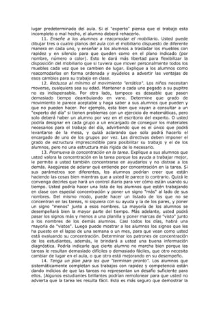 lugar predeterminado del aula. Si el "experto" piensa que el trabajo esta
incompleto o mal hecho, el alumno deberá rehacerlo.
11. Enseñe a los alumnos a reacomodar el mobiliario. Usted puede
dibujar tres o cuatro planos del aula con el mobiliario dispuesto de diferente
manera en cada uno, y enseñar a los alumnos a trasladar los muebles con
rapidez y en silencio para que queden como en el plano indicado (por
nombre, número o color). Esto le dará más libertad para flexibilizar la
disposición del mobiliario que si tuviera que mover personalmente todos los
muebles cada vez que se cambien de lugar. Explique a los alumnos como
reacomodarlos en forma ordenada y ayúdelos a advertir las ventajas de
esos cambios para su trabajo en clase.
12. Reduzca al mínimo el movimiento "errático". Los niños necesitan
moverse, cualquiera sea su edad. Mantener a cada uno pegado a su pupitre
no es indispensable. Por otro lado, tampoco es deseable que pasen
demasiado tiempo deambulando en vano. Determine que grado de
movimiento le parece aceptable y haga saber a sus alumnos que pueden y
que no pueden hacer. Por ejemplo, esta bien que vayan a consultar a un
"experto del día" si tienen problemas con un ejercicio de matemáticas, pero
solo deberá haber un alumno por vez en el escritorio del experto. O usted
podría designar en cada grupo a un encargado de conseguir los materiales
necesarios para el trabajo del día, advirtiendo que es el único que podrá
levantarse de la mesa, y quizá aclarando que solo podrá hacerlo el
encargado de uno de los grupos por vez. Las directivas deben imponer el
grado de estructura imprescindible para posibilitar su trabajo y el de los
alumnos, pero no una estructura más rígida de lo necesario.
13. Promueva la concentración en la tarea. Explique a sus alumnos que
usted valora la concentración en la tarea porque los ayuda a trabajar mejor,
le permite a usted también concentrarse en ayudarlos y no distrae a los
demás. Asegúrese de aclarar qué entiende por concentración en la tarea. Si
sus parámetros son diferentes, los alumnos podrían creer que están
haciendo las cosas bien mientras que a usted le parece lo contrario. Quizá le
convenga decirles que hará un control diario para ver cómo están usando su
tiempo. Usted podría hacer una lista de los alumnos que estén trabajando
en clase con especial concentración y poner un signo "más" al lado de sus
nombres. Del mismo modo, puede hacer un listado de los que no se
concentran en las tareas, ni siquiera con su ayuda y la de los pares, y poner
un signo "menos" junto a esos nombres. La mayoría de los alumnos se
desempeñará bien la mayor parte del tiempo. Más adelante, usted podrá
pasar los signos más y menos a una planilla y poner marcas de "visto" junto
a los nombres de los demás alumnos. Casi todos los días, habrá una
mayoría de "vistos". Luego puede mostrar a los alumnos los signos que les
ha puesto en el lapso de una semana o un mes, para que vean como usted
está evaluando su concentración. Determinar los patrones de concentración
de los estudiantes, además, le brindará a usted una buena información
diagnóstica. Podría indicarle que cierto alumno no marcha bien porque las
tareas le resultan demasiado difíciles o demasiado fáciles, que otro necesita
cambiar de lugar en el aula, o que otro está mejorando en su desempeño.
14. Tenga un plan para los que "terminan pronto". Los alumnos que
sistemáticamente completan sus trabajos con rapidez y competencia están
dando indicios de que las tareas no representan un desafío suficiente para
ellos. (Algunos estudiantes brillantes podrían remolonear para que usted no
advierta que la tarea les resulta fácil. Esto es más seguro que demostrar la

 