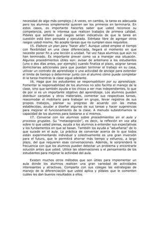 necesidad de algo más complejo.) A veces, en cambio, la tarea es adecuada
pero los alumnos simplemente quieren ser los primeros en terminarla. En
estos casos, es importante hacerles saber que usted reconoce su
competencia, pero le interesa que realicen trabajos de primera calidad.
Pídales que señalen qué rasgos serían indicativos de que la tarea en
cuestión está bien pensada y ejecutada. Siéntase libre de agregar otros
rasgos usted mismo. No acepte tareas que no cumplan esos requisitos.
15. Elabore un plan para “hacer alto”. Aunque usted emplee el tiempo
con flexibilidad en una clase diferenciada, llegará el momento en que
necesite poner fin a una lección o unidad. Tal vez haya alumnos que aún no
han terminado. Es importante prever como va a manejar esa situación.
Algunos procedimientos útiles son: avisar de antemano a los estudiantes
(uno o dos días antes, por ejemplo) cuando finaliza el plazo, asignar tareas
domiciliarias adicionales para que puedan terminar el trabajo en su casa,
utilizar un contrato de aprendizaje o una actividad de anclaje para extender
el limite de tiempo o determinar junto con el alumno cómo puede completar
él la tarea mientras la clase sigue adelante.
16. Haga que los estudiantes se responsabilicen por su aprendizaje.
Fomentar la responsabilidad de los alumnos no sólo facilita el manejo de la
clase, sino que también ayuda a los chicos a ser mas independientes, lo que
de por sí es un importante objetivo del aprendizaje. Los alumnos pueden
distribuir carpetas y otros materiales, comentar sus respectivas tareas,
reacomodar el mobiliario para trabajar en grupo, llevar registros de sus
propios trabajos, planear su progreso de acuerdo con las metas
establecidas, ayudar a diseñar algunas de sus tareas y hacer sugerencias
para mejorar el funcionamiento de la clase. A menudo subestimamos la
capacidad de los alumnos para bastarse a sí mismos.
17. Converse con los alumnos sobre procedimientos en el aula y
procesos grupales. Su “metacognición”, es decir, la reflexión en voz alta
sobre lo que usted piensa, ayuda a los alumnos a entender sus expectativas
y los fundamentos en que se basan. También los ayuda a "adueñarse" de lo
que sucede en el aula. La práctica de conversar acerca de lo que todos
están experimentando individual y colectivamente es una gran inversión
para el futuro, que le permitirá ahorrar más tiempo y esfuerzo, a largo
plazo, del que requieren esas conversaciones. Además, le sorprenderá la
frecuencia con que los alumnos pueden detectar un problema y encontrarle
solución antes que usted. Utilice las observaciones y el pensamiento de los
estudiantes para mejorar la actividad del aula.
Existen muchos otros métodos que son útiles para implementar un
aula donde los alumnos realicen una gran variedad de actividades
interesantes y atractivas. Comparta con sus colegas las estrategias de
manejo de la diferenciación que usted aplica y pídales que le comenten
cuáles les dan buenos resultados a ellos.

 