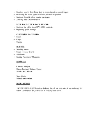  Ensuring security from Boma level to payam through a peaceful mean.
 Overseeing the Boma against in human practices or operation.
 Sentising the public about ongoing movement.
 Attending SPLA/M membership.
PEER EDUCATOR’S TEAM LEADER.
 Sentising the public about HIV/ AIDS pandemic.
 Organizing youth meetings.
COUNTRIES TRAVELLED.
 Sudan
 Congo
 Uganda
HOBBIES
 Watching soccer
 Singer ( Music lover )
 Adventurist
 Reading Newspaper/ Magazines.
REFEREES
Christine Napeyok
Human Resource Business Partner
Mobile: 0922 052426
Wuro Martin
Mobile: 0924200586
DECLARATION
I WUDU ALEX JOSEPH am here declaring that, all put in the vitea is true and ready for
further Confirmation for justification in case any needs arises.
 