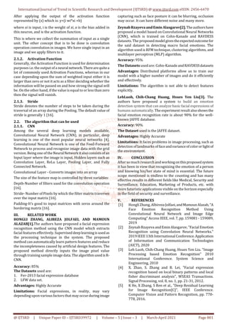 International Journal of Trend in Scientific Research and Development (IJTSRD) @ www.ijtsrd.com eISSN: 2456-6470
@ IJTSRD | Unique Paper ID – IJTSRD39972 | Volume – 5 | Issue – 3 | March-April 2021 Page 801
After applying the output of the activation function
represented by (z) which is: y=(i wi*xi +b)
where xi is input, i is the weight of xi, a is the bias added in
this neuron, and is the activation function.
This is where we collect the summation of input as a single
unit. The other concept that is to be done is convolution
operation convolution in images. We have single input in an
image and we apply filters to it.
2.1.2. Activation Function
Generally, the Activation Function is used for determination
purposes i.e. the output of a neuralnetwork.Therearequitea
lot of commonly used Activation Functions, whereas in our
case depending upon the sum of weighted input either it is
larger than zero or not it acts as a filter deciding whether the
information will be passed on and how strong the signal will
be. On the other hand, if the value is equal to or less than zero
then the signal will vanish.
2.1.3. Stride
Stride denotes the number of steps to be taken during the
traversal of an array during the Pooling. The default value of
stride is generally 1 [16].
2.2. The algorithm that can be used
2.1.1. CNN
Among the several deep learning models available,
Convolutional Neural Network (CNN), in particular, deep
learning is one of the most popular neural networks [4].
Convolutional Neural Network is one of the Feed-Forward
Network to process and recognize image data with the grid
version. Being one of the NeuralNetworkitalsoconsistsofan
Input layer where the image is input, Hidden layers such as
Convolution Layer, ReLu Layer, Pooling Layer, and Fully
Connected Network.
Convolutional Layer - Converts images into an array
The size of the feature map is controlled by three variables:
Depth-Number of filters used for the convolution operation
[16].
Stride- Number of Pixels by which the filter matrix traverses
over the input matrix [16].
Padding-It’s good to input matrices with zeros around the
bordering matrix [16].
III. RELATED WORK
HONGLI ZHANG, ALIREZA JOLFAEI, AND MAMOUN
ALAZAB[1].The authors have proposed a facial expression
recognition method using the CNN model which extracts
facial features effectively. Superviseddeeplearningisusedas
the processing technique in the system. The proposed
method can automatically learn pattern features and reduce
the incompleteness caused by artificial design features. The
proposed method directly inputs the image pixel value
through training sample image data. The algorithmusedisR-
CNN.
Accuracy: 85%
The Datasets used are:
1. Fer-2013 facial expression database
2. LFW data set.
Advantages: Highly Accurate
Limitations: Facial expressions, in reality, may vary
depending upon various factors that may occurduringimage
capturing such as face posture it can be blurring, occlusion
may occur. It can have different noise and many more.
Zeynab Rzayeva and Emin Alasgarov[2].Theauthorshave
proposed a model based on Convolutional Neural Networks
(CNN), which is trained on Cohn-Kanade and RAVDESS
datasets. The proposedmodelgivestheexpectedoutcomefor
the said dataset in detecting macro facial emotions. The
algorithm used is RFM technique, clustering algorithms, and
multilayer perceptron (MLP) algorithm.
Accuracy: 95%
The Datasets used are: Cohn-KanadeandRAVDESSdatasets
Advantages: Distributed platforms allow us to train our
model with a higher number of images and do it efficiently
and effectively.
Limitations: The algorithm is not able to detect features
explicitly.
LehLuoh, Chih-Chang Huang, Hsues Yen Liu[3]. The
authors have proposed a system to build an emotion
detection system that can analyze basic facial expressions of
humans automatically. The experiment resultalsoshowsthe
facial emotion recognition rate is about 90% for the well-
known JAFFE database.
Accuracy: 90%
The Dataset used is the JAFFE dataset.
Advantages: Highly Accurate
Limitations: It faces problems in image processing, such as
detection of landmarks offaceandvarianceofcolororlightof
the environment.
IV. CONCLUSION
After so much researchand workingonthisproposedsystem
it has been in view that recognizing the emotion of a person
and knowing his/her state of mind is essential. The future
scope mentioned is endless to the counting and has many
effective results in different fields like Medical, Security and
Surveillance, Education, Marketing of Products, etc. with
more futuristic applications visible on the horizon especially
in the field of security and surveillance.
V. REFERENCES
[1] Hongli Zhang, Albireza Jolfaei,andMamounAlazab,"A
Face Emotion Recognition Method Using
Convolutional Neural Network and Image Edge
Computing" Access IEEE, vol. 7, pp. 159081 - 159089,
2019
[2] Zeynab Rzayeva and Emin Alasgarov, "Facial Emotion
Recognition using Convolution Neural Networks."
2019 IEEE 13th International Conference.Application
of Information and Communication Technologies
(AICT), 2020
[3] Leh Luoh, Chih-Chang Huang, Hsues Yen Liu. "Image
Processing based Emotion Recognition" 2010
International Conference. System Science and
Engineering, 2010
[4] X. Zhao, S. Zhang and B. Lei, "Facial expression
recognition based on local binary patterns and local
fisher discriminant analysis", WSEAS Transactions.
Signal Processing, vol. 8, no. 1, pp. 21-31, 2012.
[5] K He, X Zhang, S Ren et al., "Deep Residual Learning
for Image Recognition[C]", IEEE Conference.
Computer Vision and Pattern Recognition, pp. 770-
778, 2016.
 