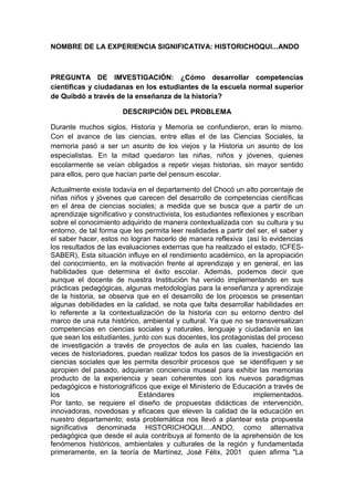 NOMBRE DE LA EXPERIENCIA SIGNIFICATIVA: HISTORICHOQUI...ANDO<br />PREGUNTA DE IMVESTIGACIÓN: ¿Cómo desarrollar competencias científicas y ciudadanas en los estudiantes de la escuela normal superior de Quibdó a través de la enseñanza de la historia?<br />DESCRIPCIÓN DEL PROBLEMA<br />Durante muchos siglos, Historia y Memoria se confundieron, eran lo mismo. Con el avance de las ciencias, entre ellas el de las Ciencias Sociales, la memoria pasó a ser un asunto de los viejos y la Historia un asunto de los especialistas. En la mitad quedaron las niñas, niños y jóvenes, quienes escolarmente se veían obligados a repetir viejas historias, sin mayor sentido para ellos, pero que hacían parte del pensum escolar.<br />Actualmente existe todavía en el departamento del Chocó un alto porcentaje de niñas niños y jóvenes que carecen del desarrollo de competencias científicas en el área de ciencias sociales; a medida que se busca que a partir de un aprendizaje significativo y constructivista, los estudiantes reflexiones y escriban sobre el conocimiento adquirido de manera contextualizada con  su cultura y su entorno, de tal forma que les permita leer realidades a partir del ser, el saber y el saber hacer, estos no logran hacerlo de manera reflexiva  (así lo evidencias los resultados de las evaluaciones externas que ha realizado el estado, ICFES-SABER), Esta situación influye en el rendimiento académico, en la apropiación del conocimiento, en la motivación frente al aprendizaje y en general, en las habilidades que determina el éxito escolar. Además, podemos decir que aunque el docente de nuestra Institución ha venido implementando en sus prácticas pedagógicas, algunas metodologías para la enseñanza y aprendizaje de la historia, se observa que en el desarrollo de los procesos se presentan algunas debilidades en la calidad, se nota que falta desarrollar habilidades en lo referente a la contextualización de la historia con su entorno dentro del marco de una ruta histórico, ambiental y cultural. Ya que no se transversalizan competencias en ciencias sociales y naturales, lenguaje y ciudadanía en las que sean los estudiantes, junto con sus docentes, los protagonistas del proceso de investigación a través de proyectos de aula en las cuales, haciendo las veces de historiadores, puedan realizar todos los pasos de la investigación en ciencias sociales que les permita describir procesos que  se identifiquen y se apropien del pasado, adquieran conciencia museal para exhibir las memorias producto de la experiencia y sean coherentes con los nuevos paradigmas pedagógicos e historiográficos que exige el Ministerio de Educación a través de los Estándares implementados.Por tanto, se requiere el diseño de propuestas didácticas de intervención, innovadoras, novedosas y eficaces que eleven la calidad de la educación en nuestro departamento; esta problemática nos llevó a plantear esta propuesta significativa denominada HISTORICHOQUI….ANDO, como alternativa pedagógica que desde el aula contribuya al fomento de la aprehensión de los fenómenos históricos, ambientales y culturales de la región y fundamentada primeramente, en la teoría de Martínez, José Félix, 2001  quien afirma quot;
La educación ambiental resulta clave para comprender las relaciones existentes entre los sistemas naturales y sociales, así como para conseguir una percepción más clara de la importancia de los factores socioculturales en la génesis de los problemas ambientales”; y en el principio de la Educación ambiental que dice: Recuperar, reconocer, respetar, reflexionar y utilizar la historia y la cultura local.<br />LOCALIZACIÓN DE LA EXPERIENCIA.<br />El proyecto se lleva a cabo en la Escuela Normal Superior de Quibdó y los barrios La Playita y Niño Jesús sector Cabí ubicados en la zona suroccidental de la ciudad de Quibdó, capital del departamento del Chocó. El departamento del Chocó fue creado por la Ley 13 del 3 de noviembre de 1947. Limita así: al Nordeste con la República de Panamá y el océano Atlántico, al Norte con el mar Caribe, al Sur con el departamento del Valle del Cauca, al Oriente con los departamentos de Antioquia y Risaralda y al Occidente con el océano Pacífico.<br />El municipio de Quibdó se ubica en la región de la costa pacífica dentro de la subregión de la selva chocoana, sobre la margen derecha del río Atrato, se encuentra a 43 metros sobre el nivel del mar, está localizado a los 5º 41’ 41’’ de latitud Norte y 76º 39’ 40’’ de longitud Oeste, tiene una extensión de 6.032 km2 con un área urbana aproximada de 425 km 2. El municipio se encuentra localizado en una planicie bañado por los ríos Cabí, Atrato, Quito, Tanando y Guayabal; su temperatura promedio es de 28ºC. Culturalmente,  presenta unos acontecimientos y motivos que hacen relevantes su atención, dentro de estos se destaca la conmemoración anual de la fiesta cívico- religiosa de San Francisco de Asís, patrono del pueblo, donde todos sus habitantes reunidos manifiestan con mucha alegría la cultura chocoana.<br />Ambientalmente,  se han venido desarrollando proyectos de educación ambiental desde el ámbito escolar con el fin,  de conservar y mantener un ambiente sano y agradable para una mejor calidad de vida de sus habitantes, es decir, que podamos vivir sana y agradablemente en Quibdó como lo exige el decreto 1743 del 3 de agosto del año 1994. Una de las escuelas que se ha acogido a estas exigencias del Ministerio del Medio Ambiente y del Ministerio de Educación es la Normal Superior de Quibdó. <br />La zona de intervención del proyecto corresponde a la margen suroccidental del municipio entre la hidrografía del río Cabí en la afluencia de la microcuenca la Playita; esta nace en la margen Nordeste con respecto a la Escuela Normal Superior de Quibdó y desemboca en la parte baja del rio Cabí.<br />La Escuela Normal está ubicada de acuerdo a las siguientes coordenadas planas: Norte 1.119.900 m N y Este 1.o46.700 m E; y limita al Norte con el barrio Niño Jesús, al Sur con el barrio La Playita y el rio Cabí, al Oriente con el barrio Nicolás Medrano y al Occidente con el barrio Niño Jesús sector Cabí.<br />El barrio Niño Jesús es uno de los barrios más grande de Quibdó, está conformado por varios sectores: sector Media Luna, Cabí, Calle Real, Los balcones, el Parque, Los Almendros, el Hueco, La Normal, y Avenida el Poblado. Los barrios Niño Jesús sector Cabí y Playita, son contiguos a la escuela normal y limitan por el Norte con el barrio Niño Jesús-sector el Hueco, por el Sur con el rio Cabí, por el Oriente con el barrio Nicolás Medrano y por el Occidente con el rio Atrato.<br />La zona de influencia directa del proyecto está ubicada en los barrios Niño Jesús-sector Cabí, La Playita y la Normal y limita al Norte con el barrio Niño Jesús-sector el Hueco, por el Sur con el rio Cabí, por el Oriente con la Avenida La Playita y por el Sur con las carreras 7ª y 8ª.<br /> La escuela normal tiene su mayor población estudiantil entre afro descendientes; de 1750 niñas, niños y jóvenes que asisten a la sede principal y sede Arnulfo Herrera Lenis, que son beneficiarios del proyecto, un 5% son indígenas procedentes del municipio del Baudó, un 7% son paisas y el 88% son afro.<br />3291840652780205740471805<br /> <br />Nuestra alma mater es una Institución Educativa de carácter público,  y  un personal docente capacitado para enfrentar los retos de la calidad de educación;  entre su sede principal y la Arnulfo Herrera está conformada por más de 75 profesores, unos  de la localidad, y otros pertenecientes a los diferentes municipios y corregimientos del Chocó. <br />JUSTIFICACIÓN <br /> Es de mucha importancia para la ENSQ  asumir la responsabilidad de integrar la experiencia Historichoqui…ando a nuestro PEI,  Proyecto Educativo Institucional, porque en la medida  que se consolide esta relación,  la  comunidad educativa y el resto de la sociedad chocoana, podrán aceptar y valorar el papel que cumple el docente en la formación integral del individuo y en el rescate de la identidad cultura, a través de esta experiencia.   La enseñanza de la historia  a través de este proyecto permite  innovar metodologías en el proceso docente educativo, fortaleciendo así el modelo pedagógico  de nuestra institución al desarrollar competencias científicas, ciudadanas e investigativas en los educandos.<br />De allí,  que nuestra tarea al desarrollar esta experiencia en la Normal, es la conservación del patrimonio cultural  e histórico  del Chocó y,  al  permitir el acceso de todos los conocimientos de dicho patrimonio, en el proceso enseñanza y  aprendizaje de la historia, desde un enfoque histórico-cultural y ambiental,  de  manera dinámica y participativa  a través de los proyectos de aula y de investigación, obtenemos una gran cantidad de registros  escritos y en objetos que serán expuestos en nuestro museo,  de igual manera, sirve de apoyo a los contenidos curriculares donde a través de proyectos de aula y de investigación, el maestro y los alumnos crean, reúnen y preparan piezas que luego de una selección serán exhibidos en el museo,  estimulando la toma de conciencia de los educandos y de toda la comunidad visitante. <br />  <br />Los objetos exhibidos no solo informarán, si no que formaran el espíritu investigativo, enseñaran a pensar, a sacar conclusiones, a leer y escribir realidades de contextos locales, ampliar la capacidad afectiva y a desarrollar la curiosidad, es decir, enriquecerán la experiencia educativa y rescataran valores culturales. <br />OBJETIVO GENERALPropiciar  la investigación y reflexión histórica, ambiental y cultural por parte de los estudiantes de la Escuela Normal Superior de Quibdó, a través de la propuesta “HISTORICHOQUI…ANDO”, que generen sentido de pertenencia sobre su realidad territorial y cultural del ser chocoano.<br />ESPECÍFICOS:1. Sensibilizar a la comunidad escolar en la recuperación del patrimonio histórico, ambiental y cultural de nuestro departamento.2. Adquirir, organizar, analizar e interpretar información histórica, ambiental y cultural presente en nuestra cultura con fines de recuperar la herencia patrimonial valiéndonos del método científico y de  los materiales encontrados y utilizados en distintos periodos históricos.3. Aprender a diseñar, crear y montar exposiciones de materiales antiguos pertenecientes a nuestra cultura.4. Propiciar vínculos personales y relaciones sentimentales entre el alumnado y las piezas pedagógicas a través de los proyectos de aula y las visitas guiadas en el museo.5. Contribuir en la conservación y difusión del patrimonio socio-histórico- poblacional y ambiental del barrio la playita.6. Dar a conocer a la Comunidad Chocoana y visitantes de otros lugares, a través de las exposiciones en el Museo Histórico de la Escuela Normal Superior de Quibdó, los productos obtenidos sobre el patrimonio histórico, ambiental y cultural del departamento del Chocó, cada seis meses.<br />METODOLOGÍA <br />Para el desarrollo de competencias  científicas, ciudadanas e investigativas en los educandos y por qué no en docentes a través de la enseñanza y aprendizaje de nuestra historia, se organizaron cuatro fases. Primeramente  definimos como equipo,  las posibles temáticas a investigar en el año,  los grados que la realizarán y las posibles capacitaciones  necesarias para que el proceso se diera conforme lo planeamos. La segunda fase  consistió en sensibilizar a los docentes, padres de familia y estudiantes del grupo “vigías del patrimonio” de los grados respectivos en la recuperación del patrimonio histórico-cultural y ambiental del Chocó; el apoyo de muchos docentes se dejó ver al igual el de algunos padres de familia;  una tercera fase tiene que ver con la formulación e implementación de los proyectos de aula y de investigación, es cuando el museo comienza a entrar a las aulas, allí  se desarrollan las temáticas para que tanto alumnos, como docentes y padres de familia intervengamos en el proceso docente educativo. En este proceso se  realizan capacitaciones a los docentes por medio de foros sobre cómo conocer el museo a través de la Heurística, pues es un instrumento metodológico que apoya y ofrece ayuda en las áreas curriculares como fundamento y desarrollo de los conocimientos previos de docentes y educandos en relación con el museo y su entorno; cómo elaborar una guía para clase en el museo, cuyo objetivo es familiarizar a los estudiantes en el uso correcto de las técnicas de la observación, dándole los elementos claves para que el maestro utilice los objetos en la enseñanza y  aprendan a utilizar los objetos como fuentes de información, se realizan foros, conversatorios, esto  con el fin de  fomentar un espíritu científico a través de la búsqueda de explicaciones a partir de la elaboración de preguntas, formulación de hipótesis, etc.  Además, ésta metodología responde a la necesidad de integrar las estructuras curriculares básicas de ciencias naturales, ciencias sociales, humanidades, manualidades, matemáticas, etc. Inicia la interacción entre el museo como recurso cognoscitivo y el medio escolar, lo que permite una riqueza de materiales hechos por las niñas, niños y jóvenes como dibujos, objetos en barro, textos escritos sobre el tema, canciones, cuentos, etc. El desafío es adquirir el conocimiento y habilidades para fomentar la curiosidad, la investigación y la inventiva del educando e invitar al educador a que oriente a sus alumnos a aprender a pensar. Cuando se requiere del trabajo en los barrios Playita y Niño Jesús-sector Cabí, los docentes con el equipo gestor nos trasladamos un domingo y a través de la cartografía social recopilamos información en diferentes épocas invitando con antelación a la comunidad por medio de la Junta de Acción Comunal del Barrio. Al terminar este proceso en el aula se  inicia la cuarta fase, donde se diseña. crea  y monta la exposición de materiales elaborados teniendo en cuenta las fichas con la resignificación que se le ha dado  en los conversatorios  que se desarrollan sobre las temáticas diferenciadas, contribuyendo de esta manera con la conservación y difusión del patrimonio histórico- cultural y ambiental del Chocó.<br />ENFOQUE PEDAGÓGICO DE LA PROPUESTA:  <br />Esta experiencia  que nació en el marco del “Museo Histórico de la Escuela Normal Superior de Quibdó”, iniciativa de un equipo de docentes, reúne las contribuciones de  una especialista en educación ambiental, una docente de ciencias sociales, un docente con experiencia en las MTIC, tres docentes licenciadas en pedagogía y un docente del área de Humanidades, destacados en su labor actual.<br />Tiene además, como soporte pedagógico a Renán Vega, quien en su libro  de Historia, el autor señala que, en la medida en que los trabajos de investigación sobre enseñanza de la historia se han centrado en sus aspectos psicológicos o pedagógicos, se ha dejado de lado el análisis de la especificidad del saber histórico y su incidencia en la enseñanza. Vega estima que se debe desarrollar una propuesta que no desconozca los aportes de la psicología y la pedagogía sino que enfatice en la importancia del saber histórico y de los desarrollos de la investigación para aprovecharlos en la renovación de la historia escolar. Es así, como la construcción de las Ciencias Sociales desde un enfoque transversal puede ayudar al profesorado a ir renovando contenidos y metodologías. Desde estos planteamientos y con unas orientaciones para elaborar los proyectos de aula desde la perspectiva Histórico, ambiental y cultural, en la ENSQ, las autoras aportamos  esta  experiencia desarrollada con  distintos grados escolares señalando el camino hacia los debates acerca de los fines y métodos de la enseñanza de la historia.<br />También tuvimos en cuenta a Martínez, José Félix, 2001, este afirma que quot;
La educación ambiental resulta clave para comprender las relaciones existentes entre los sistemas naturales y sociales, así como para conseguir una percepción más clara de la importancia de los factores socioculturales en la génesis de los problemas ambientales. En esta línea, debe impulsar la adquisición de la conciencia, los valores y los comportamientos que favorezcan la participación efectiva de la población en el proceso de toma de decisiones. La educación ambiental así entendida puede y debe ser un factor estratégico que incida en el modelo de desarrollo establecido para reorientarlo hacia la sostenibilidad y la equidad”.<br />Desde el punto de vista ambiental el enfoque histórico- cultural significa, además, tener claro como el conocimiento se conforma en el tiempo de acuerdo con determinados recursos especiales tanto en orden material como espiritual. Por último acudimos a  L. Vigostky quien fundamentó la categoría de zona de desarrollo próximo de la personalidad. Este concepto se explica como la distancia entre el nivel real de desarrollo determinado por la capacidad de resolver un problema y el nivel de desarrollo determinado por la capacidad de resolver un problema y el nivel de desarrollo potencial a través de la resolución de un problema bajo la guía de un adulto, o en la colaboración con otro compañero más capaz.<br />RESULTADOS<br />Los procesos de cambio de la escuela son procesos lentos. Aunque encontramos un 40% de los  estudiantes investigando, líderes en su proceso de construcción de aprendizaje, con un nivel alto de apropiación por su cultura, reflexivos, con competencias comunicativas destacadas y haciendo tertulias con potros colegios.<br />Los bajos logros académicos alcanzados por los estudiantes en las pruebas SABER e ICFES en los últimos años, nos ubican muy por debajo de los niveles a nivel nacional aunque se ha mejorado levemente con relación a los últimos resultados. Entre algunas razones que han llevado a estos resultados podemos citar:<br />Los procesos educativos no obedecen al trabajo por estándares<br />No se realizan evaluaciones tipo ICFES<br />Se adolece de una adecuada inducción a los alumnos sobre las pruebas<br />ICFES y SABER.<br />La experiencia se ha dado a conocer en otros espacios debido al dominio de los temas que han adquirido los estudiantes así: <br />El 25 de octubre de 2009 - Invitación a la primera exposición de experiencias significativas en Arte y Ciencia, convocatoria de la Secretaría de Educación Municipal. El 3 de diciembre de 2009 - Invitación como ponentes en el Festival Cultural Chocoano.Octubre del 17 al 22 de 2009 - Aprobación de la Propuesta en la XI expociencia infantil y juvenil de la Asociación Colombiana para el Avance de la Ciencia (participación como ponentes).<br />Visita de las embajadoras de Holanda, Suecia y Estocolmo.<br />Se han organizado dos exposiciones en el Museo Histórico Ecológico de la ENSQ:<br />Ruta Histórico-ambiental de Quibdó. Historia poblacional y ambiental  del barrio la playita, historia rió Cabí, cuenca la playita (Quebrada la playita) ayer y hoy. 4º, 5º, 7º,10º y 11º.<br />Historia de Quibdó, 100 años de desarrollo urbano - 1900 a 2000 Esta temática la desarrollaron los estudiantes de los grados 8º y 9º (equipo vigías del patrimonio, hizo la exposición).<br />Contamos con un blog donde damos a conocer nuestra experiencia.<br />Actualmente,  estamos organizando con la sede Arnulfo Herrera Lenis la tercera exposición,  se están formulando los proyectos de aula y se realizaron dos conversatorios, el tema es CUENTOS MITOS Y LEYENDAS,  con participación de estudiantes, padres de familia y docentes desde el nivel preescolar hasta el grado 6º. Se destaca mucho la participación activa de los padres de familia especialmente la de la docente investigadora Ana Gilma Ayala, quien dirigió los conversatorios y continúa apoyando el proceso.<br />BALANCE DE LA EXPERIENCIA<br />FACTORES QUE FACILITAN LA EXPERIENCIA, Primeramente la experiencia ha venido fortaleciendo el enfoque pedagógico de la Normal, debido a que está dentro del marco del PEI e integrado a los diferentes colectivos o áreas, lo que facilita su implementación. Con respecto al PMI, podemos decir que la experiencia frente a cada una de las Gestiones: administrativa, académica, comunitaria, ha tenido aceptación y apoyo, permitiendo un currículo flexible, fortalecido en competencias y vinculando a la comunidad vecina en el proceso docente educativo. Se destaca la participación activa de la comunidad del barrio la Playita y  el Niño Jesús-sector Cabí.<br />FACTORES QUE DIFICULTAN LA EXPERIENCIA: Encontramos docentes reacios al cambio de metodologías y con dificultades en el acoplamiento  para la formulación de los proyectos de aula.Desinterés o resistencia hacia la investigación por parte de algunos docentes.Desconocimiento  y apropiación de los estándares.<br />PROYECCIÓN <br />Ser la institución educativa del municipio de Quibdó líder en promocionar la cultura de museos, a través del museo itinerante para la recuperación de nuestra cultura.<br />Que el 100% de docentes de la institución implementen desde las aulas la enseñanza de la historia reflexiva y analítica con el método científico para desarrollar competencia investigativas y ciudadanas en los educandos.  <br />BIBLIOGRAFÍA<br />ALEGRÍA DE ENSEÑAR; revista pera maestros y padres Ed. Nº 32 y 34. Bogotá Colombia.<br /> Cartilla del MEN “las rutas del saber hacer – experiencias significativas que transforman la vida escolar”<br />DRIVER, R. (1989): Ideas científicas en la infancia y la adolescencia. Ed. Morata-MEC.<br />Madrid.<br />ASOCIACIÓN COLOMBIANA PARA EL AVANCE DE LA CIENCIA, ACAC, (2005). Una mirada al aprendizaje de las ciencias. Bogotá, Colombia. Editorial Lorena Ruiz Serna.<br />MARIA ELENA MANJARRÉS, MARCOS RAUL MEJÍA Y JAIRO GIRALDO GALLO. GuÍa de la investigación y de la innovación del programa ondas, Colciencias, Editorial Edeco Ltda. Bogotá 2007 Segunda edición.<br />