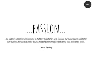Culture




                            ...passion...
..the problem with these venture ﬁrms is that they target short term success, but makers don’t wan’t short
    term success, the want to create a living, to spend their life doing something their passionate about..

                                              Jonas Feiring
 