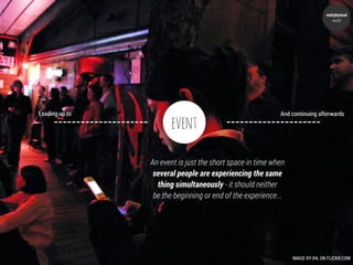 real/physical
                                                                                   world




Leading up to                                              And continuing afterwards

                       event

                An event is just the short space in time when
                 several people are experiencing the same
                  thing simultaneously - it should neither
                 be the beginning or end of the experience...




                                                                IMAGE BY IHL ON FLICKR:COM
 