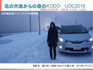 北の大地からの命のKODO UDC2015
撮影地：羅臼町へ調査に向かう夕暮れ時 2016年1月14日
釧路公立大学4年 土田 栞（つちだ しおり）
長距離移動マタニティの地域課題
 