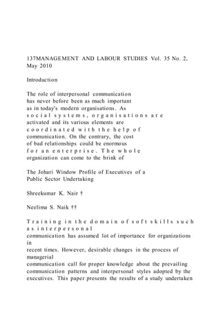 137MANAGEMENT AND LABOUR STUDIES Vol. 35 No. 2,
May 2010
Introduction
The role of interpersonal communication
has never before been as much important
as in today's modern organisations. As
s o c i a l s y s t e m s , o r g a n i s a t i o n s a r e
activated and its various elements are
c o o r d i n a t e d w i t h t h e h e l p o f
communication. On the contrary, the cost
of bad relationships could be enormous
f o r a n e n t e r p r i s e . T h e w h o l e
organization can come to the brink of
The Johari Window Profile of Executives of a
Public Sector Undertaking
Shreekumar K. Nair †
Neelima S. Naik ††
T r a i n i n g i n t h e d o m a i n o f s o f t s k i l l s s u c h
a s i n t e r p e r s o n a l
communication has assumed lot of importance for organizations
in
recent times. However, desirable changes in the process of
managerial
communication call for proper knowledge about the prevailing
communication patterns and interpersonal styles adopted by the
executives. This paper presents the results of a study undertaken
 