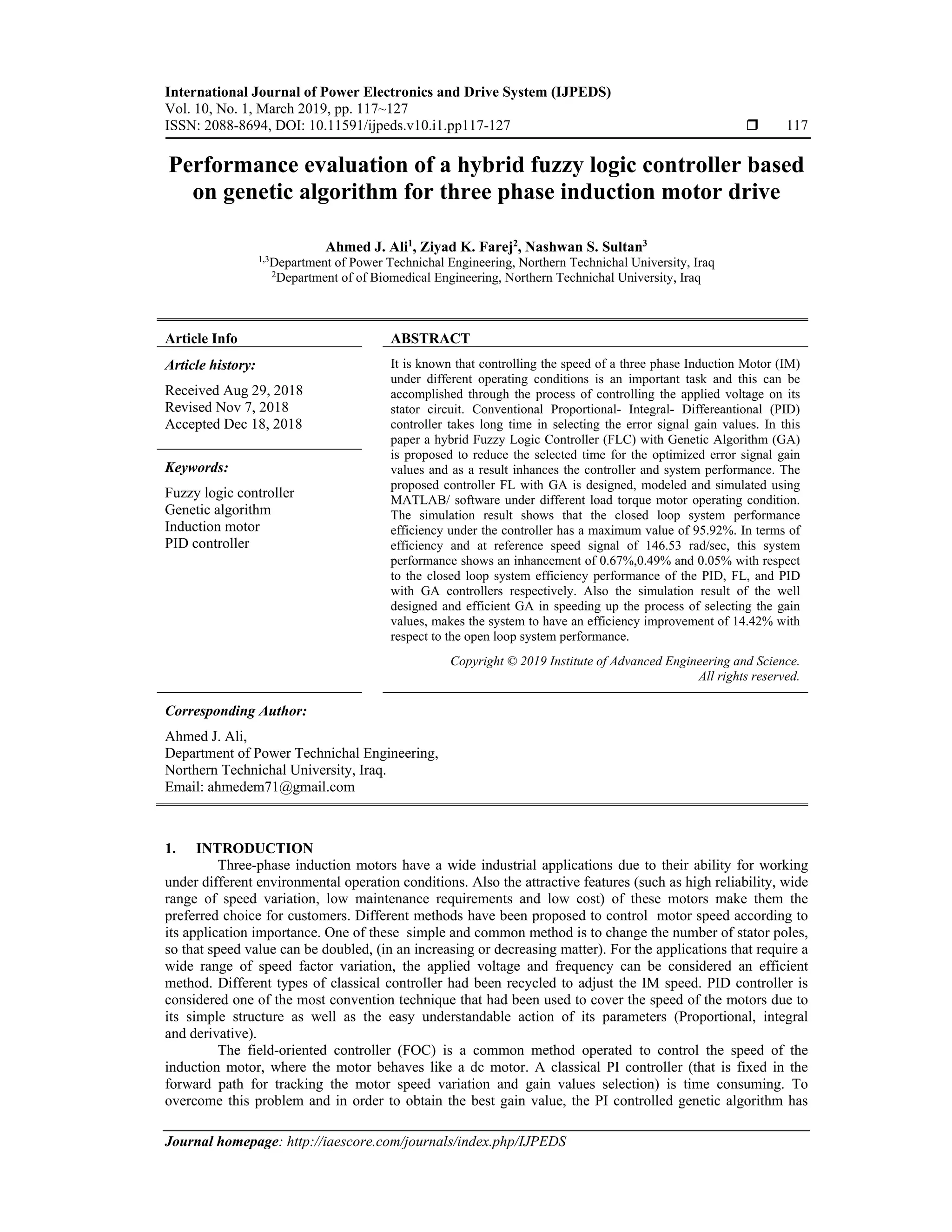 International Journal of Power Electronics and Drive System (IJPEDS)
Vol. 10, No. 1, March 2019, pp. 117~127
ISSN: 2088-8694, DOI: 10.11591/ijpeds.v10.i1.pp117-127  117
Journal homepage: http://iaescore.com/journals/index.php/IJPEDS
Performance evaluation of a hybrid fuzzy logic controller based
on genetic algorithm for three phase induction motor drive
Ahmed J. Ali1
, Ziyad K. Farej2
, Nashwan S. Sultan3
1,3Department of Power Technichal Engineering, Northern Technichal University, Iraq
2Department of of Biomedical Engineering, Northern Technichal University, Iraq
Article Info ABSTRACT
Article history:
Received Aug 29, 2018
Revised Nov 7, 2018
Accepted Dec 18, 2018
It is known that controlling the speed of a three phase Induction Motor (IM)
under different operating conditions is an important task and this can be
accomplished through the process of controlling the applied voltage on its
stator circuit. Conventional Proportional- Integral- Differeantional (PID)
controller takes long time in selecting the error signal gain values. In this
paper a hybrid Fuzzy Logic Controller (FLC) with Genetic Algorithm (GA)
is proposed to reduce the selected time for the optimized error signal gain
values and as a result inhances the controller and system performance. The
proposed controller FL with GA is designed, modeled and simulated using
MATLAB/ software under different load torque motor operating condition.
The simulation result shows that the closed loop system performance
efficiency under the controller has a maximum value of 95.92%. In terms of
efficiency and at reference speed signal of 146.53 rad/sec, this system
performance shows an inhancement of 0.67%,0.49% and 0.05% with respect
to the closed loop system efficiency performance of the PID, FL, and PID
with GA controllers respectively. Also the simulation result of the well
designed and efficient GA in speeding up the process of selecting the gain
values, makes the system to have an efficiency improvement of 14.42% with
respect to the open loop system performance.
Keywords:
Fuzzy logic controller
Genetic algorithm
Induction motor
PID controller
Copyright © 2019 Institute of Advanced Engineering and Science.
All rights reserved.
Corresponding Author:
Ahmed J. Ali,
Department of Power Technichal Engineering,
Northern Technichal University, Iraq.
Email: ahmedem71@gmail.com
1. INTRODUCTION
Three-phase induction motors have a wide industrial applications due to their ability for working
under different environmental operation conditions. Also the attractive features (such as high reliability, wide
range of speed variation, low maintenance requirements and low cost) of these motors make them the
preferred choice for customers. Different methods have been proposed to control motor speed according to
its application importance. One of these simple and common method is to change the number of stator poles,
so that speed value can be doubled, (in an increasing or decreasing matter). For the applications that require a
wide range of speed factor variation, the applied voltage and frequency can be considered an efficient
method. Different types of classical controller had been recycled to adjust the IM speed. PID controller is
considered one of the most convention technique that had been used to cover the speed of the motors due to
its simple structure as well as the easy understandable action of its parameters (Proportional, integral
and derivative).
The field-oriented controller (FOC) is a common method operated to control the speed of the
induction motor, where the motor behaves like a dc motor. A classical PI controller (that is fixed in the
forward path for tracking the motor speed variation and gain values selection) is time consuming. To
overcome this problem and in order to obtain the best gain value, the PI controlled genetic algorithm has
 