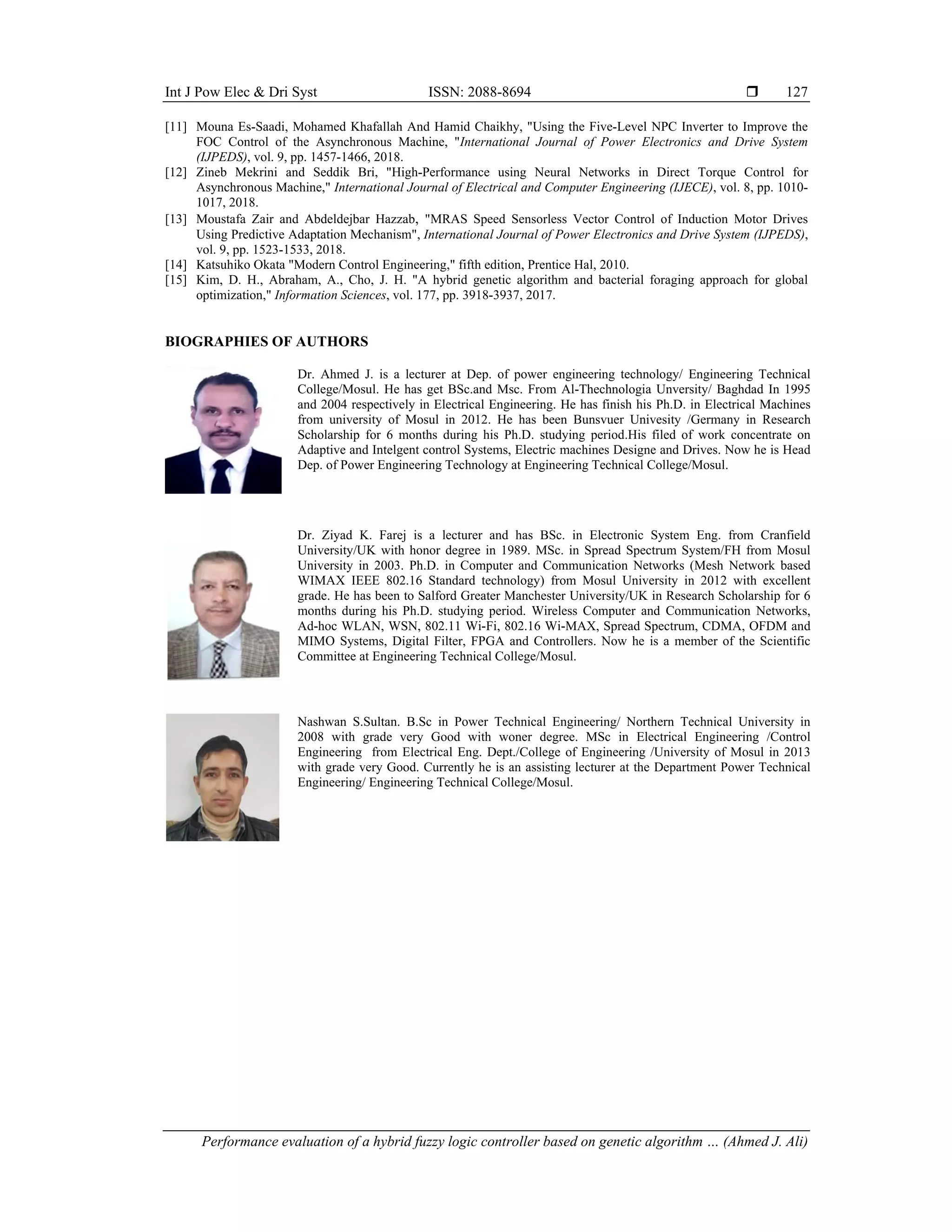 Int J Pow Elec & Dri Syst ISSN: 2088-8694 
Performance evaluation of a hybrid fuzzy logic controller based on genetic algorithm … (Ahmed J. Ali)
127
[11] Mouna Es-Saadi, Mohamed Khafallah And Hamid Chaikhy, "Using the Five-Level NPC Inverter to Improve the
FOC Control of the Asynchronous Machine, "International Journal of Power Electronics and Drive System
(IJPEDS), vol. 9, pp. 1457-1466, 2018.
[12] Zineb Mekrini and Seddik Bri, "High-Performance using Neural Networks in Direct Torque Control for
Asynchronous Machine," International Journal of Electrical and Computer Engineering (IJECE), vol. 8, pp. 1010-
1017, 2018.
[13] Moustafa Zair and Abdeldejbar Hazzab, "MRAS Speed Sensorless Vector Control of Induction Motor Drives
Using Predictive Adaptation Mechanism", International Journal of Power Electronics and Drive System (IJPEDS),
vol. 9, pp. 1523-1533, 2018.
[14] Katsuhiko Okata "Modern Control Engineering," fifth edition, Prentice Hal, 2010.
[15] Kim, D. H., Abraham, A., Cho, J. H. "A hybrid genetic algorithm and bacterial foraging approach for global
optimization," Information Sciences, vol. 177, pp. 3918-3937, 2017.
BIOGRAPHIES OF AUTHORS
Dr. Ahmed J. is a lecturer at Dep. of power engineering technology/ Engineering Technical
College/Mosul. He has get BSc.and Msc. From Al-Thechnologia Unversity/ Baghdad In 1995
and 2004 respectively in Electrical Engineering. He has finish his Ph.D. in Electrical Machines
from university of Mosul in 2012. He has been Bunsvuer Univesity /Germany in Research
Scholarship for 6 months during his Ph.D. studying period.His filed of work concentrate on
Adaptive and Intelgent control Systems, Electric machines Designe and Drives. Now he is Head
Dep. of Power Engineering Technology at Engineering Technical College/Mosul.
Dr. Ziyad K. Farej is a lecturer and has BSc. in Electronic System Eng. from Cranfield
University/UK with honor degree in 1989. MSc. in Spread Spectrum System/FH from Mosul
University in 2003. Ph.D. in Computer and Communication Networks (Mesh Network based
WIMAX IEEE 802.16 Standard technology) from Mosul University in 2012 with excellent
grade. He has been to Salford Greater Manchester University/UK in Research Scholarship for 6
months during his Ph.D. studying period. Wireless Computer and Communication Networks,
Ad-hoc WLAN, WSN, 802.11 Wi-Fi, 802.16 Wi-MAX, Spread Spectrum, CDMA, OFDM and
MIMO Systems, Digital Filter, FPGA and Controllers. Now he is a member of the Scientific
Committee at Engineering Technical College/Mosul.
Nashwan S.Sultan. B.Sc in Power Technical Engineering/ Northern Technical University in
2008 with grade very Good with woner degree. MSc in Electrical Engineering /Control
Engineering from Electrical Eng. Dept./College of Engineering /University of Mosul in 2013
with grade very Good. Currently he is an assisting lecturer at the Department Power Technical
Engineering/ Engineering Technical College/Mosul.
 