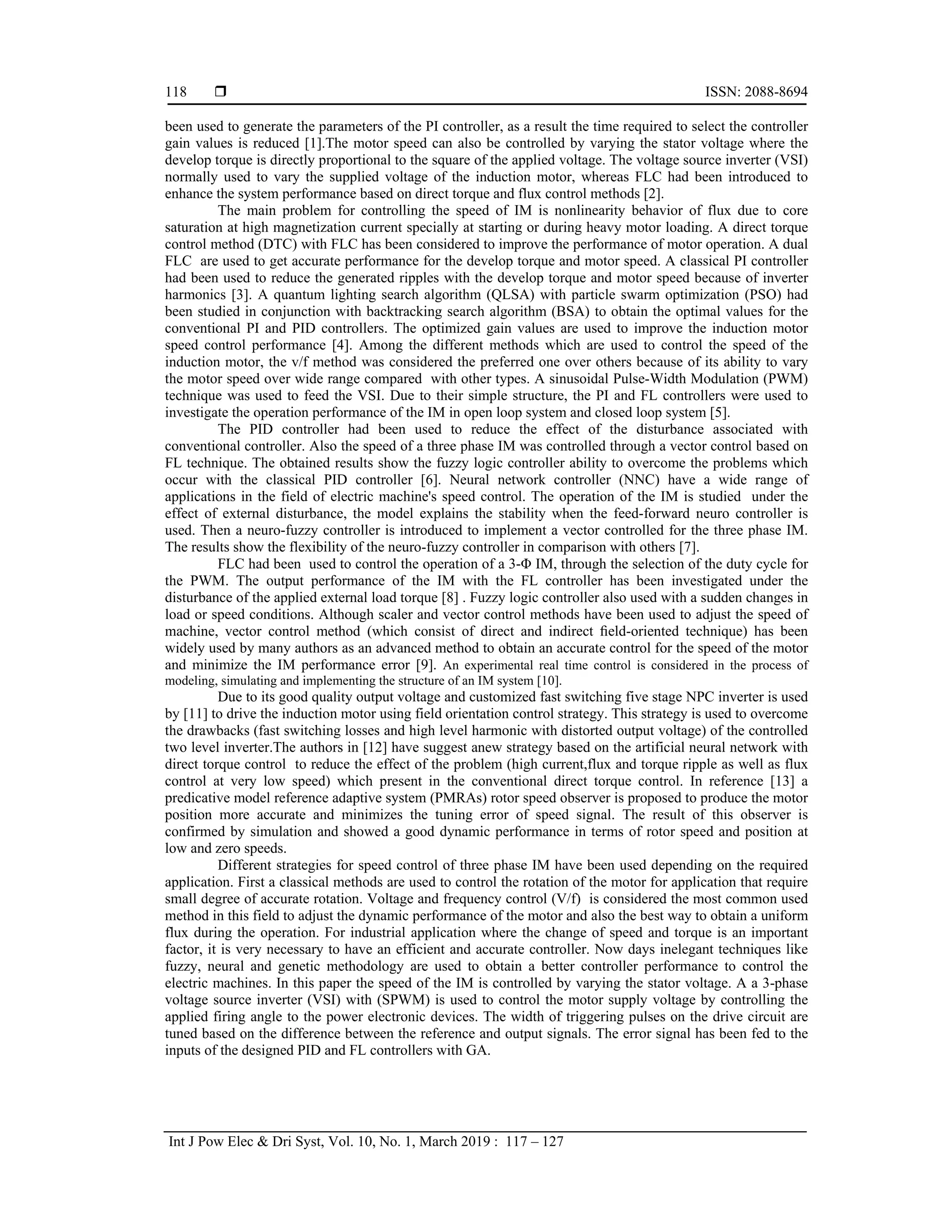  ISSN: 2088-8694
Int J Pow Elec & Dri Syst, Vol. 10, No. 1, March 2019 : 117 – 127
118
been used to generate the parameters of the PI controller, as a result the time required to select the controller
gain values is reduced [1].The motor speed can also be controlled by varying the stator voltage where the
develop torque is directly proportional to the square of the applied voltage. The voltage source inverter (VSI)
normally used to vary the supplied voltage of the induction motor, whereas FLC had been introduced to
enhance the system performance based on direct torque and flux control methods [2].
The main problem for controlling the speed of IM is nonlinearity behavior of flux due to core
saturation at high magnetization current specially at starting or during heavy motor loading. A direct torque
control method (DTC) with FLC has been considered to improve the performance of motor operation. A dual
FLC are used to get accurate performance for the develop torque and motor speed. A classical PI controller
had been used to reduce the generated ripples with the develop torque and motor speed because of inverter
harmonics [3]. A quantum lighting search algorithm (QLSA) with particle swarm optimization (PSO) had
been studied in conjunction with backtracking search algorithm (BSA) to obtain the optimal values for the
conventional PI and PID controllers. The optimized gain values are used to improve the induction motor
speed control performance [4]. Among the different methods which are used to control the speed of the
induction motor, the v/f method was considered the preferred one over others because of its ability to vary
the motor speed over wide range compared with other types. A sinusoidal Pulse-Width Modulation (PWM)
technique was used to feed the VSI. Due to their simple structure, the PI and FL controllers were used to
investigate the operation performance of the IM in open loop system and closed loop system [5].
The PID controller had been used to reduce the effect of the disturbance associated with
conventional controller. Also the speed of a three phase IM was controlled through a vector control based on
FL technique. The obtained results show the fuzzy logic controller ability to overcome the problems which
occur with the classical PID controller [6]. Neural network controller (NNC) have a wide range of
applications in the field of electric machine's speed control. The operation of the IM is studied under the
effect of external disturbance, the model explains the stability when the feed-forward neuro controller is
used. Then a neuro-fuzzy controller is introduced to implement a vector controlled for the three phase IM.
The results show the flexibility of the neuro-fuzzy controller in comparison with others [7].
FLC had been used to control the operation of a 3-Φ IM, through the selection of the duty cycle for
the PWM. The output performance of the IM with the FL controller has been investigated under the
disturbance of the applied external load torque [8] . Fuzzy logic controller also used with a sudden changes in
load or speed conditions. Although scaler and vector control methods have been used to adjust the speed of
machine, vector control method (which consist of direct and indirect ﬁeld-oriented technique) has been
widely used by many authors as an advanced method to obtain an accurate control for the speed of the motor
and minimize the IM performance error [9]. An experimental real time control is considered in the process of
modeling, simulating and implementing the structure of an IM system [10].
Due to its good quality output voltage and customized fast switching five stage NPC inverter is used
by [11] to drive the induction motor using field orientation control strategy. This strategy is used to overcome
the drawbacks (fast switching losses and high level harmonic with distorted output voltage) of the controlled
two level inverter.The authors in [12] have suggest anew strategy based on the artificial neural network with
direct torque control to reduce the effect of the problem (high current,flux and torque ripple as well as flux
control at very low speed) which present in the conventional direct torque control. In reference [13] a
predicative model reference adaptive system (PMRAs) rotor speed observer is proposed to produce the motor
position more accurate and minimizes the tuning error of speed signal. The result of this observer is
confirmed by simulation and showed a good dynamic performance in terms of rotor speed and position at
low and zero speeds.
Different strategies for speed control of three phase IM have been used depending on the required
application. First a classical methods are used to control the rotation of the motor for application that require
small degree of accurate rotation. Voltage and frequency control (V/f) is considered the most common used
method in this field to adjust the dynamic performance of the motor and also the best way to obtain a uniform
flux during the operation. For industrial application where the change of speed and torque is an important
factor, it is very necessary to have an efficient and accurate controller. Now days inelegant techniques like
fuzzy, neural and genetic methodology are used to obtain a better controller performance to control the
electric machines. In this paper the speed of the IM is controlled by varying the stator voltage. A a 3-phase
voltage source inverter (VSI) with (SPWM) is used to control the motor supply voltage by controlling the
applied firing angle to the power electronic devices. The width of triggering pulses on the drive circuit are
tuned based on the difference between the reference and output signals. The error signal has been fed to the
inputs of the designed PID and FL controllers with GA.
 
