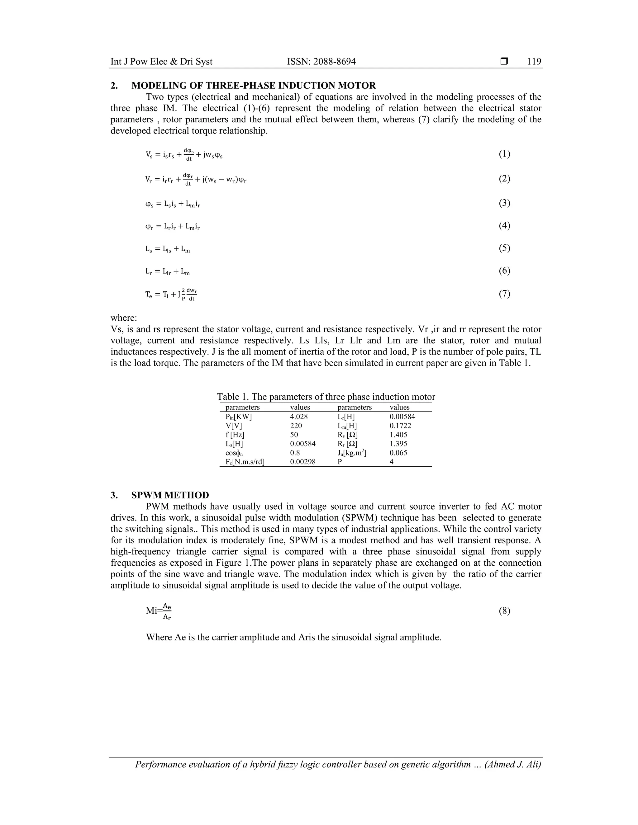 Int J Pow Elec & Dri Syst ISSN: 2088-8694 
Performance evaluation of a hybrid fuzzy logic controller based on genetic algorithm … (Ahmed J. Ali)
119
2. MODELING OF THREE-PHASE INDUCTION MOTOR
Two types (electrical and mechanical) of equations are involved in the modeling processes of the
three phase IM. The electrical (1)-(6) represent the modeling of relation between the electrical stator
parameters , rotor parameters and the mutual effect between them, whereas (7) clarify the modeling of the
developed electrical torque relationship.
V i r jw φ (1)
V i r j w w φ (2)
φ L i L i (3)
φ L i L i (4)
L L L (5)
L L L (6)
T T J (7)
where:
Vs, is and rs represent the stator voltage, current and resistance respectively. Vr ,ir and rr represent the rotor
voltage, current and resistance respectively. Ls Lls, Lr Llr and Lm are the stator, rotor and mutual
inductances respectively. J is the all moment of inertia of the rotor and load, P is the number of pole pairs, TL
is the load torque. The parameters of the IM that have been simulated in current paper are given in Table 1.
Table 1. The parameters of three phase induction motor
parameters values parameters values
Pin[KW] 4.028 Lr[H] 0.00584
V[V] 220 Lm[H] 0.1722
f [Hz] 50 Rs [Ω] 1.405
Ls[H] 0.00584 Rr [Ω] 1.395
cosɸn 0.8 Jn[kg.m2
] 0.065
Fc[N.m.s/rd] 0.00298 P 4
3. SPWM METHOD
PWM methods have usually used in voltage source and current source inverter to fed AC motor
drives. In this work, a sinusoidal pulse width modulation (SPWM) technique has been selected to generate
the switching signals.. This method is used in many types of industrial applications. While the control variety
for its modulation index is moderately fine, SPWM is a modest method and has well transient response. A
high-frequency triangle carrier signal is compared with a three phase sinusoidal signal from supply
frequencies as exposed in Figure 1.The power plans in separately phase are exchanged on at the connection
points of the sine wave and triangle wave. The modulation index which is given by the ratio of the carrier
amplitude to sinusoidal signal amplitude is used to decide the value of the output voltage.
Mi= (8)
Where Ae is the carrier amplitude and Aris the sinusoidal signal amplitude.
 
