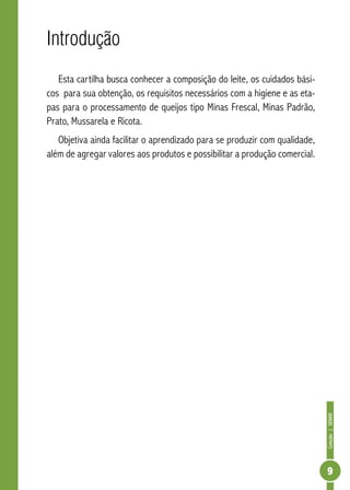 Coleção | SENAR 
9 
Introdução 
Esta cartilha busca conhecer a composição do leite, os cuidados bási-cos 
para sua obtenção, os requisitos necessários com a higiene e as eta-pas 
para o processamento de queijos tipo Minas Frescal, Minas Padrão, 
Prato, Mussarela e Ricota. 
Objetiva ainda facilitar o aprendizado para se produzir com qualidade, 
além de agregar valores aos produtos e possibilitar a produção comercial. 
 