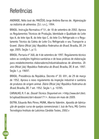 Coleção | SENAR 100 
Referências 
ANDRADE, Nélio José de; MACÊDO, Jorge Antônio Barros de. Higienização 
na indústria de alimentos. [S.l.: s.n.], 1994. 
BRASIL. Instrução Normativa nº 51, de 18 de setembro de 2002. Aprova 
os Regulamentos Técnicos de Produção, Identidade e Qualidade do Leite 
tipo A, do leite tipo B, do leite tipo C, do leite Cru Refrigerado e o Regu-lamento 
Técnico da Coleta de Leite Cru Refrigerado e seu Transporte a 
Granel. Diário Oficial [da] República Federativa do Brasil, Brasília, DF, 24 
ago. 2005. Seção 1, p.13. 
BRASIL. Portaria nº 368, de 4 de setembro de 1997. Regulamento técnico 
sobre as condições higiênico-sanitárias e de boas práticas de elaboração 
para estabelecimentos elaboradores/industrializadoras de alimentos. Di-ário 
Oficial [da] República Federativa do Brasil, Brasília, DF, 8 set. 1997. 
Seção 1, p. 19697. 
BRASIL. Presidência da República. Decreto nº 30. 691, de 29 de março 
de 1952. Aprova o novo regulamento da inspeção industrial e sanitária 
de produtos de origem animal. Diário Oficial [da] República Federativa do 
Brasil, Brasília, DF, 7 set. 1952. Seção 1, p. 10785. 
CARVALHO, R. F. de. Dossiê Técnico. Disponível em :<http://www.sbrt.ibict. 
br/upload/dossies/sbrt-dossie171>. Acesso em maio de 2009. 
DUTRA, Eduardo Reis Péres; MUNK, Alberto Valentim. Apostila de fabrica-ção 
de queijos: curso de queijos convencionais I. Juiz de Fora, MG: Centro 
Tecnológico Instituto de Laticínios Cândido Tostes, 2002.v 
