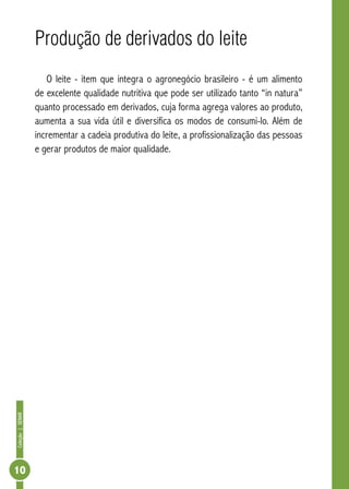 Coleção | SENAR 10 
Produção de derivados do leite 
O leite - item que integra o agronegócio brasileiro - é um alimento 
de excelente qualidade nutritiva que pode ser utilizado tanto “in natura” 
quanto processado em derivados, cuja forma agrega valores ao produto, 
aumenta a sua vida útil e diversifica os modos de consumi-lo. Além de 
incrementar a cadeia produtiva do leite, a profissionalização das pessoas 
e gerar produtos de maior qualidade. 
 
