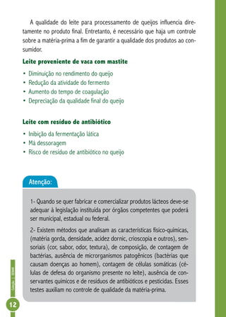 Coleção | SENAR 12 
A qualidade do leite para processamento de queijos influencia dire-tamente 
no produto final. Entretanto, é necessário que haja um controle 
sobre a matéria-prima a fim de garantir a qualidade dos produtos ao con-sumidor. 
Leite proveniente de vaca com mastite 
• Diminuição no rendimento do queijo 
• Redução da atividade do fermento 
• Aumento do tempo de coagulação 
• Depreciação da qualidade final do queijo 
Leite com resíduo de antibiótico 
• Inibição da fermentação lática 
• Má dessoragem 
• Risco de resíduo de antibiótico no queijo 
Atenção: 
1- Quando se quer fabricar e comercializar produtos lácteos deve-se 
adequar à legislação instituída por órgãos competentes que poderá 
ser municipal, estadual ou federal. 
2- Existem métodos que analisam as características físico-químicas, 
(matéria gorda, densidade, acidez dornic, crioscopia e outros), sen-soriais 
(cor, sabor, odor, textura), de composição, de contagem de 
bactérias, ausência de microrganismos patogênicos (bactérias que 
causam doenças ao homem), contagem de células somáticas (cé-lulas 
de defesa do organismo presente no leite), ausência de con-servantes 
químicos e de resíduos de antibióticos e pesticidas. Esses 
testes auxiliam no controle de qualidade da matéria-prima. 
 