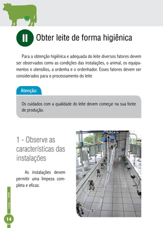 Coleção | SENAR 14 
Obter leite de forma higiênica 
iI 
Para a obtenção higiênica e adequada do leite diversos fatores devem 
ser observados como as condições das instalações, o animal, os equipa-mentos 
e utensílios, a ordenha e o ordenhador. Esses fatores devem ser 
considerados para o processamento do leite 
Atenção: 
Os cuidados com a qualidade do leite devem começar na sua fonte 
de produção. 
1 - Observe as 
características das 
instalações 
As instalações devem 
permitir uma limpeza com-pleta 
e eficaz. 
 