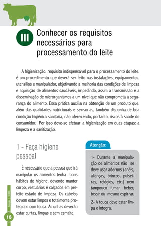 Coleção | SENAR 18 
iI Conhecer os requisitos 
necessários para 
processamento do leite 
A higienização, requisito indispensável para o processamento do leite, 
é um procedimento que deverá ser feito nas instalações, equipamentos, 
utensílios e manipulador, objetivando a melhoria das condições de limpeza 
e aquisição de alimentos saudáveis, impedindo, assim a transmissão e a 
disseminação de microrganismos a um nível que não comprometa a segu-rança 
do alimento. Essa prática auxilia na obtenção de um produto que, 
além das qualidades nutricionais e sensorias, também disponha de boa 
condição higiênica sanitária, não oferecendo, portanto, riscos à saúde do 
consumidor. Por isso deve-se efetuar a higienização em duas etapas: a 
limpeza e a sanitização. 
1 - Faça higiene 
pessoal 
É necessário que a pessoa que irá 
manipular os alimentos tenha bons 
hábitos de higiene, devendo manter 
corpo, vestuários e calçados em per-feito 
estado de limpeza. Os cabelos 
devem estar limpos e totalmente pro-tegidos 
com touca. As unhas deverão 
estar curtas, limpas e sem esmalte. 
Atenção: 
1- Durante a manipula-ção 
de alimentos não se 
deve usar adornos (anéis, 
alianças, brincos, pulsei-ras, 
relógios, etc.) nem 
tampouco fumar, beber, 
tossir ou mesmo espirrar. 
2- A touca deve estar lim-pa 
e íntegra. 
 