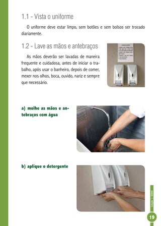 Coleção | SENAR 
19 
1.1 - Vista o uniforme 
O uniforme deve estar limpo, sem botões e sem bolsos ser trocado 
diariamente. 
1.2 - Lave as mãos e antebraços 
As mãos deverão ser lavadas de maneira 
frequente e cuidadosa, antes de iniciar o tra-balho, 
após usar o banheiro, depois de comer, 
mexer nos olhos, boca, ouvido, nariz e sempre 
que necessário. 
a) molhe as mãos e an-tebraços 
com água 
b) aplique o detergente 
 