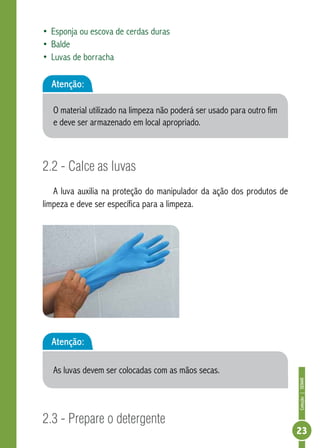 Coleção | SENAR 
23 
• Esponja ou escova de cerdas duras 
• Balde 
• Luvas de borracha 
Atenção: 
O material utilizado na limpeza não poderá ser usado para outro fim 
e deve ser armazenado em local apropriado. 
2.2 - Calce as luvas 
A luva auxilia na proteção do manipulador da ação dos produtos de 
limpeza e deve ser específica para a limpeza. 
Atenção: 
As luvas devem ser colocadas com as mãos secas. 
2.3 - Prepare o detergente 
 