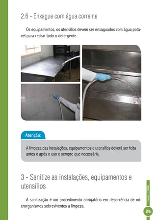 Coleção | SENAR 
25 
2.6 - Enxague com água corrente 
Os equipamentos, os utensílios devem ser enxaguados com água potá-vel 
para retirar todo o detergente. 
3 - Sanitize as instalações, equipamentos e 
utensílios 
A sanitização é um procedimento obrigatório em decorrência de mi-crorganismos 
sobreviventes à limpeza. 
Atenção: 
A limpeza das instalações, equipamentos e utensílios deverá ser feita 
antes e após o uso e sempre que necessária. 
 