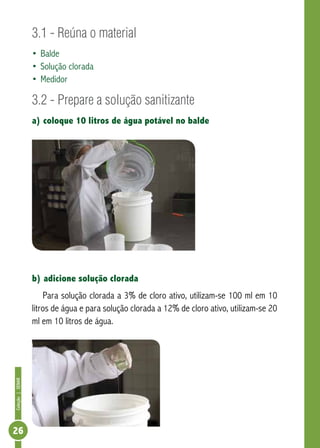 Coleção | SENAR 26 
3.1 - Reúna o material 
• Balde 
• Solução clorada 
• Medidor 
3.2 - Prepare a solução sanitizante 
a) coloque 10 litros de água potável no balde 
b) adicione solução clorada 
Para solução clorada a 3% de cloro ativo, utilizam-se 100 ml em 10 
litros de água e para solução clorada a 12% de cloro ativo, utilizam-se 20 
ml em 10 litros de água. 
 
