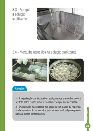 Coleção | SENAR 
27 
3.3 - Aplique 
a solução 
sanitizante 
3.4 - Mergulhe utensílios na solução sanitizante 
Atenção: 
1 - A higienização das instalações, equipamentos e utensílios deverá 
ser feita antes e após iniciar o trabalho e sempre que necessária. 
2 - Os utensílios não poderão ser secados com panos ou materiais 
similares e deverão ser secados naturalmente em local protegido de 
poeira e outros contaminantes. 
 