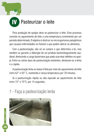 Coleção | SENAR 28 
Pasteurizar o leite 
iV 
Para produção de queijos deve se pasteurizar o leite. Esse processo 
consiste no aquecimento do leite a uma temperatura conveniente por um 
período determinado. O objetivo é destruir os microrganismos patogênicos 
que causam enfermidades no homem e que podem alterar os alimentos. 
Com a pasteurização, não só se cumpre o que determina a lei, mas 
também se garante a obtenção de um produto bacteriologicamente sau-dável, 
diminuindo a carga bacteriana que pode acarretar defeitos no quei-jo. 
Entre os vários tipos de pasteurização existentes, destacam-se a lenta 
e a rápida. 
A pasteurização lenta ou baixa é feita por meio do aquecimento do leite 
entre 62° e 65° C, mantendo-o nessa temperatura por 30 minutos. 
Já a pasteurização rápida ou alta equivale ao aquecimento do leite 
entre 72° e 75°C, por 15 segundos. 
1 - Faça a pasteurização lenta 
 