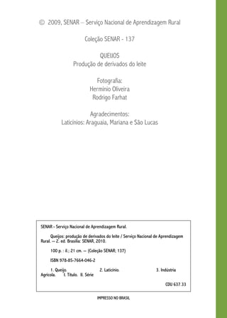 © 2009, SENAR – Serviço Nacional de Aprendizagem Rural 
Coleção SENAR - 137 
Queijos 
Produção de derivados do leite 
Fotografia: 
Hermínio Oliveira 
Rodrigo Farhat 
Agradecimentos: 
Laticínios: Araguaia, Mariana e São Lucas 
SENAR - Serviço Nacional de Aprendizagem Rural. 
Queijos: produção de derivados do leite / Serviço Nacional de Aprendizagem 
Rural. -- 2. ed. Brasilia: SENAR, 2010. 
100 p. : il.; 21 cm. -- (Coleção SENAR; 137) 
IMPRESSO NO BRASIL 
ISBN 978-85-7664-046-2 
1. Queijo. 2. Laticínio. 3. Indústria 
Agrícola. I. Título. I. Série 
CDU 637.33 
 