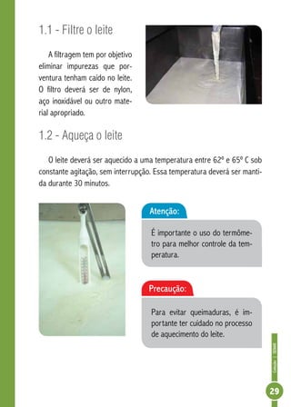 Coleção | SENAR 
29 
1.1 - Filtre o leite 
A filtragem tem por objetivo 
eliminar impurezas que por-ventura 
tenham caído no leite. 
O filtro deverá ser de nylon, 
aço inoxidável ou outro mate-rial 
apropriado. 
1.2 - Aqueça o leite 
O leite deverá ser aquecido a uma temperatura entre 62º e 65º C sob 
constante agitação, sem interrupção. Essa temperatura deverá ser manti-da 
durante 30 minutos. 
Atenção: 
É importante o uso do termôme-tro 
para melhor controle da tem-peratura. 
Precaução: 
Para evitar queimaduras, é im-portante 
ter cuidado no processo 
de aquecimento do leite. 
 