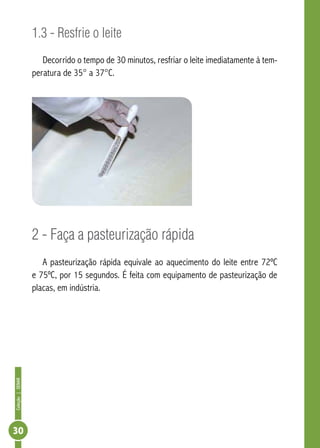 Coleção | SENAR 30 
1.3 - Resfrie o leite 
Decorrido o tempo de 30 minutos, resfriar o leite imediatamente à tem-peratura 
de 35° a 37°C. 
2 - Faça a pasteurização rápida 
A pasteurização rápida equivale ao aquecimento do leite entre 72ºC 
e 75ºC, por 15 segundos. É feita com equipamento de pasteurização de 
placas, em indústria. 
 