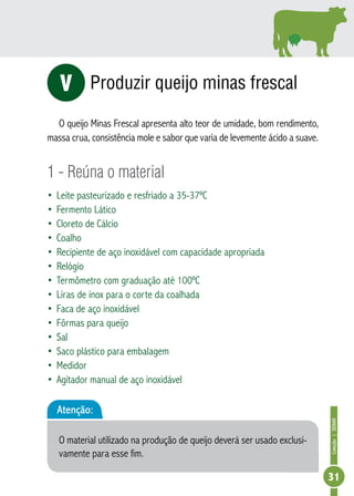 Coleção | SENAR 
31 
Produzir queijo minas frescal 
V 
O queijo Minas Frescal apresenta alto teor de umidade, bom rendimento, 
massa crua, consistência mole e sabor que varia de levemente ácido a suave. 
1 - Reúna o material 
• Leite pasteurizado e resfriado a 35-37ºC 
• Fermento Lático 
• Cloreto de Cálcio 
• Coalho 
• Recipiente de aço inoxidável com capacidade apropriada 
• Relógio 
• Termômetro com graduação até 100ºC 
• Liras de inox para o corte da coalhada 
• Faca de aço inoxidável 
• Fôrmas para queijo 
• Sal 
• Saco plástico para embalagem 
• Medidor 
• Agitador manual de aço inoxidável 
Atenção: 
O material utilizado na produção de queijo deverá ser usado exclusi-vamente 
para esse fim. 
 