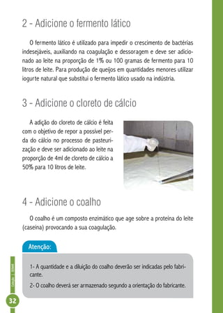 Coleção | SENAR 32 
2 - Adicione o fermento lático 
O fermento lático é utilizado para impedir o crescimento de bactérias 
indesejáveis, auxiliando na coagulação e dessoragem e deve ser adicio-nado 
ao leite na proporção de 1% ou 100 gramas de fermento para 10 
litros de leite. Para produção de queijos em quantidades menores utilizar 
iogurte natural que substitui o fermento lático usado na indústria. 
3 - Adicione o cloreto de cálcio 
A adição do cloreto de cálcio é feita 
com o objetivo de repor a possível per-da 
do cálcio no processo de pasteuri-zação 
e deve ser adicionado ao leite na 
proporção de 4ml de cloreto de cálcio a 
50% para 10 litros de leite. 
4 - Adicione o coalho 
O coalho é um composto enzimático que age sobre a proteína do leite 
(caseína) provocando a sua coagulação. 
Atenção: 
1- A quantidade e a diluição do coalho deverão ser indicadas pelo fabri-cante. 
2- O coalho deverá ser armazenado segundo a orientação do fabricante. 
 