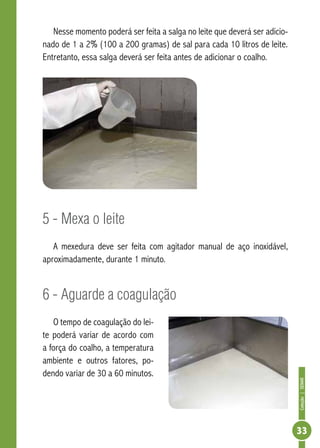 Coleção | SENAR 
33 
Nesse momento poderá ser feita a salga no leite que deverá ser adicio-nado 
de 1 a 2% (100 a 200 gramas) de sal para cada 10 litros de leite. 
Entretanto, essa salga deverá ser feita antes de adicionar o coalho. 
5 - Mexa o leite 
A mexedura deve ser feita com agitador manual de aço inoxidável, 
aproximadamente, durante 1 minuto. 
6 - Aguarde a coagulação 
O tempo de coagulação do lei-te 
poderá variar de acordo com 
a força do coalho, a temperatura 
ambiente e outros fatores, po-dendo 
variar de 30 a 60 minutos. 
 