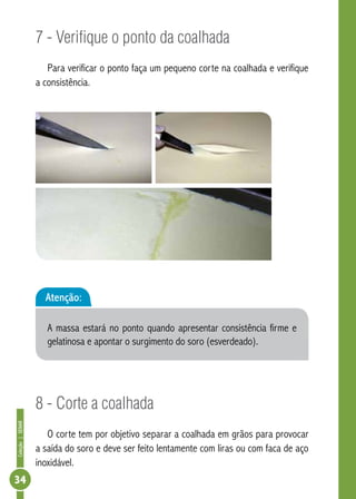 Coleção | SENAR 34 
7 - Verifique o ponto da coalhada 
Para verificar o ponto faça um pequeno corte na coalhada e verifique 
a consistência. 
Atenção: 
A massa estará no ponto quando apresentar consistência firme e 
gelatinosa e apontar o surgimento do soro (esverdeado). 
8 - Corte a coalhada 
O corte tem por objetivo separar a coalhada em grãos para provocar 
a saída do soro e deve ser feito lentamente com liras ou com faca de aço 
inoxidável. 
 