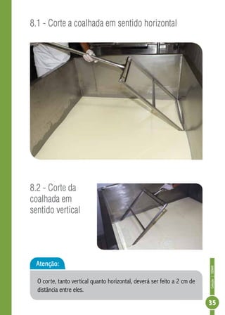 Coleção | SENAR 
35 
8.1 - Corte a coalhada em sentido horizontal 
8.2 - Corte da 
coalhada em 
sentido vertical 
Atenção: 
O corte, tanto vertical quanto horizontal, deverá ser feito a 2 cm de 
distância entre eles. 
 