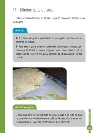 Coleção | SENAR 
37 
11 - Elimine parte do soro 
Retire aproximadamente 2/3(dois terço) do soro para facilitar a en-formagem. 
Atenção: 
1- A retirada de grande quantidade de soro pode ocasionar resse-camento 
da massa. 
2- Após retirar parte do soro, podem ser adicionados à massa con-dimentos 
desidratados como orégano, salsa, ervas finas e sal na 
proporção de 1 a 2% (100 a 200 gramas) de sal para cada 10 litros 
de leite. 
Alerta ecológico: 
O soro não deve ser descartado no solo, fossas e no leito de rios, 
recomenda-se a reutilização para bebidas lácteas, ricota, entre ou-tras 
finalidades, isso evita problemas ao meio ambiente. 
 